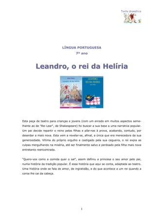 Texto dramático
1
LÍNGUA PORTUGUESA
7º ano
LLeeaannddrroo,, oo rreeii ddaa HHeellíírriiaa
Esta peça de teatro para crianças e jovens (com um enredo em muitos aspectos seme-
lhante ao de "Rei Lear", de Shakespeare) foi buscar a sua base a uma narrativa popular.
Um pai decide repartir o reino pelas filhas e põe-nas à prova, acabando, contudo, por
deserdar a mais nova. Esta vem a revelar-se, afinal, a única que era merecedora da sua
generosidade. Vítima do próprio orgulho e castigado pela sua cegueira, o rei expia as
culpas mergulhando na miséria, até ser finalmente salvo e perdoado pela filha mais nova
entretanto reencontrada.
“Quero-vos como a comida quer o sal”, assim definiu a princesa o seu amor pelo pai,
numa história da tradição popular. É essa história que aqui se conta, adaptada ao teatro.
Uma história onde se fala de amor, de ingratidão, e do que acontece a um rei quando a
coroa lhe cai da cabeça.
 