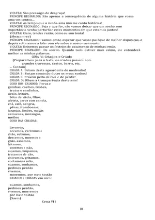 10
10
VIOLETA: São presságio de desgraça!
PRÍNCIPE REGINALDO: São apenas a consequência de alguma história que vossa
ama vos contou...
VIOLETA: Ao tempo que a minha ama não me conta histórias!
PRÍNCIPE REGINALDO: Seja o que for, não vamos deixar que um sonho sem
importância venha perturbar estes momentos em que estamos juntos!
VIOLETA: Claro, tendes razão, comoeu sou tonta!
(Abraçam-se)
PRÍNCIPE REGINALDO: Vamos então esperar que vosso pai fique de melhor disposição, e
depois voltaremos a falar com ele sobre o nosso casamento.
VIOLETA: Deixemos passar os festejos do casamento de minhas irmãs.
PRÍNCIPE REGINALDO: De acordo. Quando tudo estiver mais calmo, ele entenderá
melhor as minhas palavras.
CENA VI Criados e Criado
(Preparativos para a festa, os criados passam com
grandes travessas, cestos, barris, etc.
... Cantam)
CRIADA A: Bebam desta aguardente de medronho!
CRIADA B: Sintam como são doces os meus sonhos!
CRIADA C: Provem peito de rola e de perdiz!
CRIADA D: Olhem a transparência deste anis!
CORO DOS CRIADOS: Perus e
galinhas, coelhos, faisões,
trutas e sardinhas,
avalis, leitões,
bifes de vitela, filhos,
aletria, arroz com canela,
chá, café, sangria,
pêras, framboesas,
laranjas, limões, maçãs
camoesas, morangos,
melões
CORO DAS CRIADAS:
Lavamos,
secamos, varremos o
chão, subimos,
descemos, moemos o
grão, assamos,
fritamos,
cozemos o pão,
sujamos, limpamos,
tratamos do cão,
choramos, gritamos,
cortamos a mão,
suamos, sonhamos,
pedimos perdão
vivemos,
morremos, por meio tostão
CRIADOS e CRIADAS em coro:
suamos, sonhamos,
pedimos perdão,
vivemos, morremos
por meio tostão
(Saem)
Cena VII
 