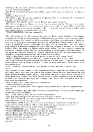 13
13
BOBO (dando um salto e ficando diante do rei): Senhor, uma história dessas nem
eu seria capaz de inventar!
REI: Não é história inventada, meu pobre tonto... E um aviso dos deuses, e os deuses
devem...
BOBO:... estar loucos!
REI: Cala-te, que não se pode ofender os deuses! Os deuses devem saber melhor do
que nós o que tem de ser feito.
HORTÊNSIA: Mas afinal que querem os deuses que façais, meu pai?
REI: Que entregue as rédeas do meu reino a quem melhor do que eu o puder
agora governar. Os deuses devem pensar que estou velho de mais. E têm razão... Há
manhãs em que já me custa levantar cedo — e um rei tem de estar a velar pelos
seus súbditos desde o nascer ao pôr-do-sol...
PRÍNCIPE FELIZARDO: Ena, que exagero!...
REI: Há momentos do dia em que me apetece deixar tudo, manto, coroa, ceptro,
conselheiro, e ir por aí como qualquer vulgar habitante do meu reino, e sentir o sabor
a sal da espuma das ondas, e o cheiro a maçãs e a folhas secas que traz o Outono, e
pisar a areia da praia, e adormecer ao sol como os lagartos... Sim, os deuses devem ter
razão. Já trabalhei tempo suficiente. Durante anos e anos lutei por este reino,
aumentei-lhe a riqueza, alarguei-lhe as fronteiras, sempre a pensar no futuro das
minhas filhas. Por elas tra- balhei estes anos todos. Por elas suportei noites de
insónias a resolver problemas. Elas foram sempre a minha única razão de viver. Por
isso acho que mereço descansar, e gozar em paz os anos de vida que me restam.
AMARÍLIS: E que todos esperamos que ainda sejam muitos!
PRÍNCIPE FELIZARDO: Muitos e bons, e a gente a ver! Cá vai à vossa! (Bebe)
PRÍNCIPE SIMPLÍCIO (fazendo o mesmo): Tiraste--me as palavras da boca!
REI: Foi então que, depois de pensar muito e de me aconselhar com quem mais sabe
(o conselheiro sorri e baixa a cabeça a fingir de envergonhado), decidi tomar uma
decisão histórica...
BOBO (aparte): Aconselhou-se com aquele cretino, vai sair asneira pela
certa...
REI: Tivesse eu filho varão, e não haveria problema; segundo as nossas leis, dele
seria este reino, e do filho que ele um dia tivesse. Mas os deuses, em vez de um filho
varão deram-me três filhas (pausa), três filhas que são o meu maior tesouro, e a
quem quero com todas as forças do meu coração. Escolher uma delas para me suceder
na chefia do reino é coisa que não consigo fazer. Todas têm sido para mim filhas
dedicadas e extremosas...
PRÍNCIPE FELIZARDO (para Simplício): Filhas quê?
(Simplício encolhe os ombros)
REI:...todas têm mostrado serem dignas do meu amor, todas seriam dignas de me
suceder.
PRÍNCIPE FELIZARDO (dando uma cotovelada a Simplício): ó sócio, não me digas que
ainda vamos ser reis disto?!
REI:...Decidi então, depois de ouvir o meu conselheiro...
BOBO (aparte): Mas por que não me ouviu ele antes a mim?!
REI:...que o amor tem de ser recompensado: darei o meu reino à filha que
demonstrar ter maior amor por mim.
HORTÊNSIAe AMARÍLIS (levantam-se ao mesmo tempo e dizem em coro): Sou eu
quem mais vos ama, senhor! (Olham uma para a outra, e voltam a sentar-se)
REI: Com calma, vamos com calma e sem precipitações!
PRÍNCIPE FELIZARDO: A isto chamo eu organização, sim senhor!
PRÍNCIPE SIMPLÍCIO: Tiraste-me as palavras da boca!
REI: Vinde até aqui, Amarílis, minha filha primogénita...
PRÍNCIPE FELIZARDO (para Simplício): Primo... quê?
(Simplício encolhe os ombros)
REI:... e dizei-me de vosso amor
por mim!
 