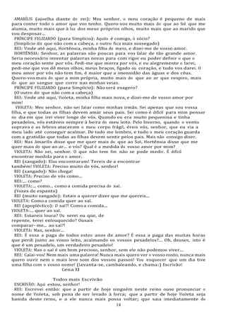 14
14
AMARÍLIS (ajoelha diante do rei): Meu senhor, o meu coração é pequeno de mais
para conter todo o amor que vos tenho. Quero-vos muito mais do que ao Sol que me
alumia, muito mais que à luz dos meus próprios olhos, muito mais que ao marido que
vou desposar...
PRÍNCIPE FELIZARDO (para Simplício): Aquilo é comigo, ó sócio?
(Simplício diz que não com a cabeça, o outro fica mais sossegado)
REI: Vinde até aqui, Hortênsia, minha filha do meio, e dizei-me de vosso amor.
HORTÊNSIA: Senhor, as palavras são poucas para vos falar de tão grande amor.
Seria necessário inventar palavras novas para com rigor eu poder definir o que o
meu coração sente por vós. Pedi-me que morra por vós, e eu alegremente o farei,
pedi-me que vos dê meus olhos, meus braços, fígado ou coração, e tudo vos darei. O
meu amor por vós não tem fim, é maior que a imensidão das águas e dos céus.
Quero-vos mais do que a mim própria, muito mais do que ao ar que respiro, mais
do que ao sangue que corre nas minhas veias.
PRÍNCIPE FELIZARDO (para Simplício): Não será exagero?
(O outro diz que não com a cabeça)
REI: Vinde até aqui, Violeta, minha filha mais nova, e dizei-me de vosso amor por
mim!
VIOLETA: Meu senhor, não sei falar como minhas irmãs. Sei apenas que sou vossa
filha, e que todas as filhas devem amar seus pais. Sei como é difícil para mim pensar
no dia em que irei viver longe de vós. Quando eu era muito pequenina e tinha
pesadelos, vós estáveis sempre à beira do meu leito. Pelo Inverno, quando o vento
soprava e as febres atacavam o meu corpo frágil, éreis vós, senhor, que eu via a
meu lado até conseguir acalmar. De tudo me lembro, e tudo o meu coração guarda
com a gratidão que todas as filhas devem sentir pelos pais. Mais não consigo dizer.
REI: Mas Amarilis disse que me quer mais do que ao Sol, Hortênsia disse que me
quer mais do que ao ar... e vós? Qual é a medida do vosso amor por mim?
VIOLETA: Não sei, senhor. O que não tem fim não se pode medir. É difícil
encontrar medida para o amor.
REI (zangado): Elas encontraram! Tereis de a encontrar
também! VIOLETA: Preciso muito de vós, senhor!
REI (zangado): Não chega!
VIOLETA: Preciso de vós como...
REI:... como?
VIOLETA:... como... como a comida precisa do sal.
(Vozes de espanto)
REI (muito zangado): Estais a querer dizer que me quereis...
VIOLETA: Comoa comida quer ao sal.
REI (apopléctico): O sal?! Comoa comida...
VIOLETA:... quer ao sal.
REI: Estareis louca? Ou serei eu que, de
repente, terei enlouquecido? Ousais
comparar- me... ao sal?!
VIOLETA: Mas, senhor...
REI: É essa a paga de todos estes anos de amor? É essa a paga das muitas horas
que perdi junto ao vosso leito, acalmando os vossos pesadelos?... Oh, deuses, isto é
que é um pesadelo, um verdadeiro pesadelo!
VIOLETA: Mas o sal é um bem precioso, senhor, sem ele não podemos viver...
REI: Calai-vos! Nem mais uma palavra! Nunca mais quero ver o vosso rosto, nunca mais
quero ouvir nem o mais leve som dos vossos passos! Vou esquecer que um dia tive
uma filha com o vosso nome! (Levanta-se, cambaleando, e chama:) Escrivão!
Cena XI
Todos mais Escrivão
ESCRIVÃO: Aqui estou, senhor!
REI: Escrevei então: que a partir de hoje ninguém neste reino ouse pronunciar o
nome de Violeta, sob pena de ser levado à forca; que a partir de hoje Violeta seja
banida deste reino, e a ele nunca mais possa voltar; que saia imediatamente do
 