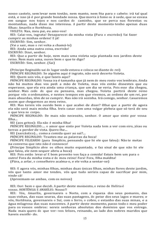 15
15
nosso castelo, sem levar nem tostão, nem manto, nem fita para o cabelo: irá tal qual
está, e isso já é por grande bondade nossa. Que morra à fome ou à sede, que se esvaia
em sangue nos tojos e nos cardos do caminho, que se perca nas florestas ou
montanhas, nada disso me interessa. A partir deste momento tenho apenas duas
filhas: Amarílis e Hortênsia.
VIOLETA: Mas, meu pai, eu amo-vos!
REI: Calai-vos, ingrata! Desaparecei da minha vista (Para o escrivão) Vai fazer
cumprir as minhas ordens! E já!
ESCRIVÃO: Sim, senhor.
(Vai a sair, mas o rei volta a chamá-lo)
REI: Ainda uma outra coisa, escrivão!
ESCRIVÃO: Dizei, senhor.
REI: Que a partir de hoje, nem mais uma violeta seja plantada nos jardins deste
reino. Nem mais uma, ouves bem o que te digo?
ESCRIVÃO: Sim, senhor. (Sai)
(Príncipe Reginaldo sai do lugar onde estava e coloca-se diante do rei)
PRÍNCIPE REGINALDO: Se alguém aqui é ingrato, não será decerto Violeta.
REI: Quem sois vós, e que fazeis aqui?
PRÍNCIPE REGINALDO: Vossa ira é tamanha que já nem do meu rosto vos lembrais. Ainda
não há muitos dias vos pedi a mão de Violeta, mas vós então dissestes que eu
esperasse, que ela era ainda uma criança, que um dia se veria. Pois esse dia chegou,
senhor. Mais cedo do que eu pensava, mas chegou. Violeta partirá deste reino
porque vós o ordenastes, e nestes tempos em que vivemos, as ordens de um rei, por
mais absurdas, têm de se cumprir. Mas não irá sozinha. Irá comigo, senhor. Casaremos
assim que chegarmos ao meu reino.
REI: Mas tereis vós ouvido bem o que acabei de dizer? Olhai que a partir de agora
ela não será mais minha filha. Ireis casar com uma vulgar plebeia que só terá de seu
o que leva no corpo.
PRÍNCIPE REGINALDO: De mais não necessito, senhor. O amor que sinto por vossa
filha...
REI (aos gritos): Ela não é minha filha!
PRÍNCIPE REGINALDO:... o amor que sinto por Violeta nada tem a ver com oiro, jóias ou
terras a perder de vista. Quero-lhe...
REI (sarcástico)... como a comida quer ao sal?...
PRÍNCIPE REGINALDO: Tirastes-me as palavras da boca!
PRÍNCIPE FELIZARDO (para Simplício, pensando que foi ele que falou): Não te metas
na conversa que isto não é connosco!
(Príncipe Simplício abre os olhos muito espantado, e faz sinal de que não foi ele
que falou, ele nem sequer abriu a boca)
REI: Pois então levai-a! E bom proveito vos faça a comida! Estais bem um para o
outro! Fora da minha vista e do meu reino! Fora! Fora, filha maldita!
(Pára, a arfar, o conselheiro acalma-o, e ele volta a sentar-se)
REI: E agora vós, minhas filhas, minhas duas únicas filhas, minhas flores deste jardim,
vós que tanto amor me tendes, vós que tudo seríeis capaz de sacrificar por mim,
vinde cá!
(Aproximam-se ambas, com os noivos)
REI: Ouvi bem o que decidi. A partir deste momento, o reino de Helíria é
vosso. HORTÊNSIA E AMARÍLIS: Nosso?!
REI: Vós, Amarílis, governareis o Norte, com a riqueza dos seus pomares, das
suas vinhas, das suas searas, das suas pastagens, do peixe dos seus lagos e mares; e
vós, Hortênsia, governareis o Sul, com o ferro, o cobre, o estanho das suas minas, e a
água milagrosa das suas nascentes. A partir deste momento, passo todo o meu poder
para os vossos ombros: sereis senhoras absolutas dos domínios que vos entrego.
Nada mais quero do que ver--vos felizes, reinando, ao lado dos nobres maridos que
haveis escolhi- do.
 