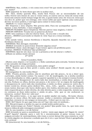16
16
HORTÊNSIA: Mas, senhor, e vós como ireis viver? De que modo encontrareis vosso
sus- tento?
BOBO (aparte): Eu bem disse que isto ia acabar mal...
REI: Fácil, minha querida filha, muito fácil. Poucas são as necessidades de um
velho. Viverei seis meses do ano no vosso reino, os outros seis no reino de vossa irmã.
Assim não estarei muito tempo longe de vós, a quem tanto amo. Em troca do reino que
vos dá e do poder que vos entrega, este vosso velho pai quer apenas uma cama para
dormir no vosso palácio, e um lugar para comer à vossa mesa.
AMARÍLIS: E o vosso séquito?
REI: Dispenso o meu séquito. Não preciso dele. Para me acompanhar quero
apenas o meu fiel bobo, e mais ninguém.
PRÍNCIPE FELIZARDO (para Simplício): Não me parece mau negócio, ó sócio!
PRÍNCIPE SIMPLÍCIO: Tiraste-me as palavras da boca!
BOBO: Isto continua a não me cheirar bem... Se era este o recado dos
deuses... AMARÍLIS (curvando-se diante do rei): Faça-se a vossa vontade,
senhor!
(Vão saindo todos, menos Hortênsia e Amarílis. Quando Amarilis vai a sair
Hortênsia chama-a)
HORTÊNSIA: Mais devagar, maninha!
AMARÍLIS (virando-se para trás): Disseste alguma coisa?
HORTÊNSIA: Disse: mais devagar. É que temos agora um problema para
resolver. AMARÍLIS: Problema? Que problema?
HORTÊNSIA: Qual de nós duas vai ser a primeira a ter de aturar o velho?...
(Olham-se ambas muito sérias)
2º ACTO
Cena I Leandro, Bobo
(Muitos anos depois o rei Leandro e o Bobo caminham pela estrada. Vestem farrapos
e vão cansados da longa jornada)
REI: Há quantos anos caminhamos, meu pobre amigo?
BOBO: Tantos que já lhes perdi o conto, meu senhor! Desde aquele dia em que
tuas filhas...
REI (zangado): Eu não tenho filhas!
BOBO: Pronto, pronto, senhor, não te amofines por tão pouco... Ia eu a dizer que,
a princípio, ainda tentei contar. Via nascer o Sol de madrugada, via a minha sombra
e a tua desenhadas no chão, a gente a querer apanhá-la e ela sempre à nossa frente!,
via depois o Sol desaparecer do outro lado das montanhas, e então dizia: passou--se
um dia. Fechava os olhos, dormia um pouco, e de novo o Sol se erguia de madrugada
e desaparecia do outro lado das montanhas, e então eu dizia: passou-se outro dia. E
tentei contá-los. (Conta pelos dedos) Um... dois... três... quatro... mas, de repente,
eram tantos dias que não havia dedos para eles todos, mesmo que eu contasse da
mão esquerda para a mão direita, da mão direita para a mão esquerda, mesmo que
eu contasse as duas mãos juntas e ainda os pés... Acho que se me acabaram os
números, senhor! Deve ter sido isso!
REI: Meu pobre tonto... e eu aqui sem te poder ajudar em nada... De tanto chorar,
cegaram os meus olhos. De tanto pensar, tenho a memória enfraquecida. De tanto
caminhar, esvaem-se em sangue os meus pés... E dizer que eu sou rei...
BOBO: Rei?! Quem foi que aqui falou em rei? Aqui não vejo rei nenhum...
REI: Não provoques a minha ira, que eu ainda tenho poder para...
BOBO (interrompe-o): Poder? Falaste em poder? Que poder tens tu, que nem uma
mísera côdea de pão consegues encontrar?
REI: Eu sou Leandro, o rei de Helíria!
BOBO (virando-se para a assistência): A sério: veem aqui algum rei? Digam lá: veem?
O quê? Aquele? (Aponta para o rei) Se o encontrassem aí pelas vossas ruas, ou
nalgum corredor do metropolitano, não iriam a correr deixar-lhe uma esmola no colo?
Se então alguém vos dissesse «cuidado que ele é rei» o que fariam? Riam à gargalhada,
com certeza!
REI (murmura): Eu sou Leandro, o rei de Helíria...
 