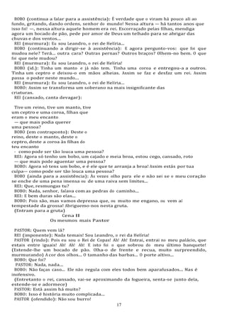 17
17
BOBO (continua a falar para a assistência): É verdade que o viram há pouco ali ao
fundo, gritando, dando ordens, senhor do mundo! Nessa altura — há tantos anos que
isso foi! —, nessa altura aquele homem era rei. Escorraçado pelas filhas, mendiga
agora um bocado de pão, pede por amor de Deus um telhado para se abrigar das
chuvas e dos ventos...
REI (murmura): Eu sou Leandro, o rei de Helíria...
BOBO (continuando a dirigir-se à assistência): E agora pergunto-vos: que foi que
mudou nele? Terá... outra cara? Outras pernas? Outros braços? Olhem-no bem. O que
foi que nele mudou?
REI (murmura): Eu sou Leandro, o rei de Helíria!
BOBO (id.): Tinha um manto e já não tem. Tinha uma coroa e entregou-a a outros.
Tinha um ceptro e deixou-o em mãos alheias. Assim se faz e desfaz um rei. Assim
passa o poder neste mundo...
REI (murmura): Eu sou Leandro, o rei de Helíria...
BOBO: Assim se transforma um soberano na mais insignificante das
criaturas.
REI (cansado, canta devagar):
Tive um reino, tive um manto, tive
um ceptro e uma coroa, filhas que
eram o meu encanto
— que mais podia querer
uma pessoa?
BOBO (em contraponto): Deste o
reino, deste o manto, deste o
ceptro, deste a coroa às filhas do
teu encanto
- como pode ser tão louca uma pessoa?
REI: Agora só tenho um bobo, um cajado e meia broa, estou cego, cansado, roto
— que mais pode aguentar uma pessoa?
BOBO: Agora só tens um bobo, e é ele que te arranja a broa! Assim estás por tua
culpa— como pode ser tão louca uma pessoa?
BOBO (ainda para a assistência): Às vezes olho para ele e não sei se o meu coração
se enche de uma pena imensa ou de uma raiva sem limites...
REI: Que, resmungas tu?
BOBO: Nada, senhor, falava com as pedras do caminho...
REI: E bem duras são elas...
BOBO: Pois são, mas vamos depressa que, ou muito me engano, ou vem aí
tempestade da grossa! Abriguemo-nos nesta gruta.
(Entram para a gruta)
Cena II
Os mesmos mais Pastor
PASTOR: Quem vem lá?
REI (imponente): Nada temais! Sou Leandro, o rei da Helíria!
PASTOR (rindo): Pois eu sou o Rei de Copas! Ah! Ah! Entrai, entrai no meu palácio, que
estais entre iguais! Ah! Ah! Ah! E isto foi o que sobrou do meu último banquete!
(Estende-lhe um bocado de pão. Olha-o de frente e recua, muito surpreendido,
murmurando) A cor dos olhos... O tamanho das barbas... O porte altivo...
BOBO: Que foi?
PASTOR: Nada, nada...
BOBO: Não faças caso... Ele não regula com eles todos bem aparafusados... Mas é
inofensivo.
(Entretanto o rei, cansado, vai-se aproximando da fogueira, senta-se junto dela,
estende-se e adormece)
PASTOR: Está assim há muito?
BOBO: Isso é história muito complicada...
PASTOR (ofendido): Não sou burro!
 