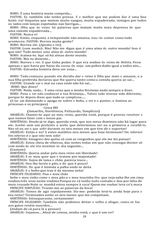 18
18
BOBO: É uma história muito comprida...
PASTOR: Eu também não tenho pressa. E o melhor que me podem dar é uma boa
histó- ria! Daquelas que metem muito sangue, muita espadeirada, inimigos por todos
os lados com lanças espetadas nas barrigas...
BOBO: Olha que às vezes há palavras que matam muito mais depressa do que
uma valente espadeirada...
PASTOR: Nunca vi!
BOBO: Então, enquanto a tempestade não amaina, vou--te contar como tudo
aconteceu. PASTOR: Morreu muita gente?
BOBO: Morreu ele. (Aponta o rei)
PASTOR (com medo): Não! Não me digas que é uma alma do outro mundo! Isso é
que não! Tudo menos uma alma do outro mundo!
BOBO: Acalma-te. Aqui só há almas deste mundo.
PASTOR: Mas tu disseste...
BOBO: Morreu o rei. O que tinha poder. O que era senhor do reino de Helíria. Ficou
apenas o que havia por baixo da coroa. Ou seja: um pobre diabo igual a todos nós...
PASTOR: Estranha história deve ser essa...
BOBO: Tudo começou quando ele decidiu dar o reino à filha que mais o amasse, e a
sua filha preferida declarou que lhe queria tanto como a comida queria ao sal...
PASTOR: Grande vai o mal na casa onde não há sal...
BOBO: Que dizes?
PASTOR: Nada, nada... É uma coisa que a minha Briolanja anda sempre a dizer.
BOBO: Pena o rei não conhecer a tua Briolanja... Talvez tudo tivesse sido diferente,
porque foi depois disso que tudo se complicou.....
(A luz vai diminuindo e apaga-se sobre o bobo, o rei e o pastor, e ilumina as
princesas e os príncipes)
Cena III
(Amarílis, Hortênsia, Felizardo, Simplício)
AMARÍLIS: Chamei-te aqui ao meu reino, querida irmã, porque é preciso resolver o
que iremos fazer com o nosso pai.
HORTÊNSIA: Desde já te digo, querida irmã, que nos meus domínios não há lugar para
ele. Aceitei sem um protesto a sorte que determinou ser eu a primeira a recebê-lo.
Mas só eu sei o que sofri durante os seis meses em que tive de o suportar!
AMARÍLIS: Então e eu? E estes malditos seis meses que hoje terminam? Um inferno!
Um inferno é o que isto tem sido!
HORTÊNSIA: Emagreci dez quilos só com as vergonhas que ele me fez passar!
AMARÍLIS: Estou cheia de olheiras, das noites todas em que não consegui dormir só
com medo do ele iria inventar no dia seguinte...
(Cantam)
HORTÊNSIA: Queria andar pelo meu reino em liberdade!
AMARÍLIS: E no meu quer que o tratem por majestade!
HORTÊNSIA: Sujou de lama o chão, parecia louco...
AMARÍLIS: Dou-lhe farelo e pão, e diz que é pouco!
HORTÊNSIA: Diz que é húmida a palha onde se deita
AMARÍLIS: E o bobo que traz é da mesma seita!
PRÍNCIPE FELIZARDO: Pisa o meu chão
bebe o meu vinho come o meu pão e o meu toucinho. Ovo que veja salta-lhe em cima
roubou três uvas nesta vindima Porque eu cá tenho tudo contado e dou por falta de
meio cruzado Noite ou manhã estou sempre à coca! Quem me roubar leva co'a moca
PRÍNCIPE SIMPLÍCIO: Tiraste-me as palavras da boca!
AMARÍLIS: Temos de agir rapidamente. Diz-me: poderás levá-lo ainda hoje para o
teu reino? Terminados estão os seis meses que me competiam.
HORTÊNSIA: Enlouqueceste, certamente!
PRÍNCIPE FELIZARDO: Também não podemos deitar o velho a afogar, como se faz
aos gatos recém-nascidos...
(Andam de cá para lá a pensar)
AMARÍLIS: Vejamos... Afinal de contas, minha irmã, o que é um rei?
 