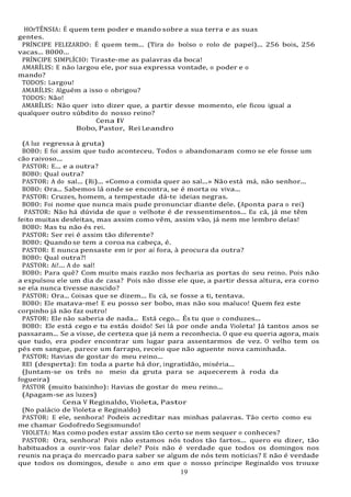 19
19
HOrTÊNSIA: É quem tem poder e mando sobre a sua terra e as suas
gentes.
PRÍNCIPE FELIZARDO: É quem tem... (Tira do bolso o rolo de papel)... 256 bois, 256
vacas... 8000...
PRÍNCIPE SIMPLÍCIO: Tiraste-me as palavras da boca!
AMARÍLIS: E não largou ele, por sua expressa vontade, o poder e o
mando?
TODOS: Largou!
AMARÍLIS: Alguém a isso o obrigou?
TODOS: Não!
AMARÍLIS: Não quer isto dizer que, a partir desse momento, ele ficou igual a
qualquer outro súbdito do nosso reino?
Cena IV
Bobo, Pastor, Rei Leandro
(A luz regressa à gruta)
BOBO: E foi assim que tudo aconteceu. Todos o abandonaram como se ele fosse um
cão raivoso...
PASTOR: E... e a outra?
BOBO: Qual outra?
PASTOR: A do sal... (Ri)... «Como a comida quer ao sal...» Não está má, não senhor...
BOBO: Ora... Sabemos lá onde se encontra, se é morta ou viva...
PASTOR: Cruzes, homem, a tempestade dá-te ideias negras.
BOBO: Foi nome que nunca mais pude pronunciar diante dele. (Aponta para o rei)
PASTOR: Não há dúvida de que o velhote é de ressentimentos... Eu cá, já me têm
feito muitas desfeitas, mas assim como vêm, assim vão, já nem me lembro delas!
BOBO: Mas tu não és rei.
PASTOR: Ser rei é assim tão diferente?
BOBO: Quandose tem a coroa na cabeça, é.
PASTOR: E nunca pensaste em ir por aí fora, à procura da outra?
BOBO: Qual outra?!
PASTOR: Ai!... A do sal!
BOBO: Para quê? Com muito mais razão nos fecharia as portas do seu reino. Pois não
a expulsou ele um dia de casa? Pois não disse ele que, a partir dessa altura, era corno
se ela nunca tivesse nascido?
PASTOR: Ora... Coisas que se dizem... Eu cá, se fosse a ti, tentava.
BOBO: Ele matava-me! E eu posso ser bobo, mas não sou maluco! Quem fez este
corpinho já não faz outro!
PASTOR: Ele não saberia de nada... Está cego... És tu que o conduzes...
BOBO: Ele está cego e tu estás doido! Sei lá por onde anda Violeta! Já tantos anos se
passaram... Se a visse, de certeza que já nem a reconhecia. O que eu queria agora, mais
que tudo, era poder encontrar um lugar para assentarmos de vez. O velho tem os
pés em sangue, parece um farrapo, receio que não aguente nova caminhada.
PASTOR: Havias de gostar do meu reino...
REI (desperta): Em toda a parte há dor, ingratidão, miséria...
(Juntam-se os três no meio da gruta para se aquecerem à roda da
fogueira)
PASTOR (muito baixinho): Havias de gostar do meu reino...
(Apagam-se as luzes)
Cena V Reginaldo, Violeta, Pastor
(No palácio de Violeta e Reginaldo)
PASTOR: E ele, senhora! Podeis acreditar nas minhas palavras. Tão certo como eu
me chamar Godofredo Segismundo!
VIOLETA: Mas como podes estar assim tão certo se nem sequer o conheces?
PASTOR: Ora, senhora! Pois não estamos nós todos tão fartos... quero eu dizer, tão
habituados a ouvir-vos falar dele? Pois não é verdade que todos os domingos nos
reunis na praça do mercado para saber se algum de nós tem notícias? E não é verdade
que todos os domingos, desde o ano em que o nosso príncipe Reginaldo vos trouxe
 