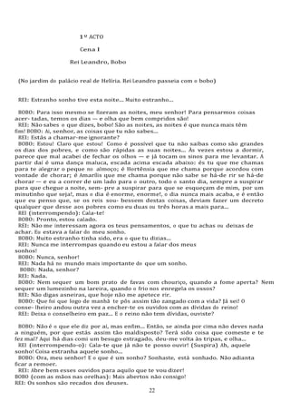 22
1º ACTO
Cena I
Rei Leandro, Bobo
(No jardim do palácio real de Helíria. Rei Leandro passeia com o bobo)
REI: Estranho sonho tive esta noite... Muito estranho...
BOBO: Para isso mesmo se fizeram as noites, meu senhor! Para pensarmos coisas
acer- tadas, temos os dias — e olha que bem compridos são!
REI: Não sabes o que dizes, bobo! São as noites, as noites é que nunca mais têm
fim! BOBO: Ai, senhor, as coisas que tu não sabes...
REI: Estás a chamar-me ignorante?
BOBO: Estou! Claro que estou! Como é possível que tu não saibas como são grandes
os dias dos pobres, e como são rápidas as suas noites... Às vezes estou a dormir,
parece que mal acabei de fechar os olhos — e já tocam os sinos para me levantar. A
partir daí é uma dança maluca, escada acima escada abaixo: és tu que me chamas
para te alegrar o peque no almoço; é Hortênsia que me chama porque acordou com
vontade de chorar; é Amarílis que me chama porque não sabe se há-de rir se há-de
chorar — e eu a correr de um lado para o outro, todo o santo dia, sempre a suspirar
para que chegue a noite, sem- pre a suspirar para que se esqueçam de mim, por um
minutinho que seja!, mas o dia é enorme, enorme!, o dia nunca mais acaba, e é então
que eu penso que, se os reis sou- bessem destas coisas, deviam fazer um decreto
qualquer que desse aos pobres como eu duas ou três horas a mais para...
REI (interrompendo): Cala-te!
BOBO: Pronto, estou calado.
REI: Não me interessam agora os teus pensamentos, o que tu achas ou deixas de
achar. Eu estava a falar do meu sonho.
BOBO: Muito estranho tinha sido, era o que tu dizias...
REI: Nunca me interrompas quando eu estou a falar dos meus
sonhos!
BOBO: Nunca, senhor!
REI: Nada há no mundo mais importante do que um sonho.
BOBO: Nada, senhor?
REI: Nada.
BOBO: Nem sequer um bom prato de favas com chouriço, quando a fome aperta? Nem
sequer um lumezinho na lareira, quando o frio nos enregela os ossos?
REI: Não digas asneiras, que hoje não me apetece rir.
BOBO: Que foi que logo de manhã te pôs assim tão zangado com a vida? Já sei! O
conse- lheiro andou outra vez a encher-te os ouvidos com as dívidas do reino!
REI: Deixa o conselheiro em paz... E o reino não tem dívidas, ouviste?
BOBO: Não é o que ele diz por aí, mas enfim... Então, se ainda por cima não deves nada
a ninguém, por que estás assim tão maldisposto? Terá sido coisa que comeste e te
fez mal? Aqui há dias comi um besugo estragado, deu-me volta às tripas, e olha...
REI (interrompendo-o): Cala-te que já não te posso ouvir! (Suspira) Ah, aquele
sonho! Coisa estranha aquele sonho...
BOBO: Ora, meu senhor! E o que é um sonho? Sonhaste, está sonhado. Não adianta
ficar a remoer.
REI: Abre bem esses ouvidos para aquilo que te vou dizer!
BOBO (com as mãos nas orelhas): Mais abertos não consigo!
REI: Os sonhos são recados dos deuses.
 