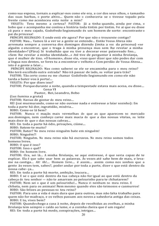 20
20
como sua esposa, tornais a explicar-nos como ele era, a cor dos seus olhos, o tamanho
das suas barbas, o porte altivo... Quem não o conheceria se o tivesse topado pela
frente como me aconteceu esta noite a mim?
VIOLETA: Tens mesmo a certeza? PASTOR: Já a tinha quando, ainda por cima, o
bobo que o acompanha me contou a história toda tintim por tintim. Foi aí que eu disse
cá para o meu cajado, Godofredo Segismundo és um homem de sorte: encontraste o
pai da princesa!
PRÍNCIPE REGINALDO: E onde está ele agora? Por que não o trouxeste contigo?
PASTOR: Mau... Vamos lá a ver se a gente se entende... Então Vossa Alteza não
arremata sempre a conversa dos domingos dizendo (imita a voz da princesa) «se
alguém o encontrar, que o traga à minha presença mas sem lhe revelar a minha
identidade»? (Pára) Só trabalhão que eu tive a decorar esse palavreado fino...
«Sem lhe revelar a minha identidade...» Até tive de perguntar à minha Briolanja,
que é mulher de tino. «Ó homem», disse ela, «isso quer dizer que não podes dar com
a língua nos dentes, se fores tu a encontrar o velhote.» Com perdão de Vossa Alteza...
isto é a gente a falar...
PRÍNCIPE REGINALDO: Mas como saberei se ele se encaminha para o meu reino?
Não terá escolhido outra estrada? Não irá passar de lado, ou voltar para trás?
PASTOR: Tão certo como eu me chamar Godofredo Segismundo em como ele não
tarda a bater-vos à porta!...
VIOLETA: Por que dizes isso?
PASTOR: Porque durante a noite, quando a tempestade estava mais acesa, eu disse...
Cena VI
Pastor, Rei, Leandro, Bobo
(Luz ilumina a gruta)
PASTOR: Havias de gostar do meu reino...
REI (vai murmurando, como se não ouvisse nada e estivesse a falar sozinho): Em
toda a parte há dor, ingratidão, miséria...
BOBO: Come-se lá bem?
PASTOR: Nunca vi maçãs mais vermelhas do que as que aparecem no mercado
aos domingos, nem conheço carne mais macia do que a das nossas vitelas, ou leite
mais doce do que o das nossas cabras...
REI: Em toda a parte há ódio, privações, ciúme...
BOBO: Batem-te muito?
PASTOR: Bater? No meu reino ninguém bate em ninguém!
BOBO: Ninguém?!
PASTOR: Ninguém. No meu reino não há escravos. No meu reino somos todos
homens livres.
BOBO: O que é isso?
PASTOR: Isso o quê?
BOBO: Um homem livre.
PASTOR: Ora, sei lá... A minha Briolanja, se aqui estivesse, é que seria capaz de te
explicar. Ela é que sabe usar bem as palavras. Às vezes até sabe bem de mais, e leva-
me na cantiga... Ah! Ah!... Homem livre... é assim... assim como nos sonhos que a
gente às vezes tem, sabes?, poder andar por toda a parte, dizer o que está dentro da
nossa cabe- ça...
REI: Em toda a parte há morte, ambição, loucura...
BOBO: E se o que está dentro da tua cabeça não for igual ao que está dentro da
cabeça do teu senhor — não te amarram ao pelourinho para te chibatarem?
PASTOR: Nem sei o que é um pelourinho!... Nunca vi nenhum no meu reino. E
chibata, nem para os animais! Nem mesmo quando eles são teimosos e casmurros!
BOBO: São felizes as pessoas no teu reino?
PASTOR: Para uns a vida é mais dura que para outros, mas não falta trabalho para
quem não for madraço, e os velhos passam aos novos a sabedoria antiga das coisas.
BOBO: E tu, vives bem?
PASTOR: Quandochego a casa à noite, depois de recolhidas as ovelhas, a minha
Briolanja tem sempre o caldo ao lume, e a cozinha cheira que é um regalo!
REI: Em toda a parte há medo, conspirações, intrigas...
 