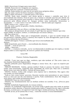 21
21
BOBO: Haverá por lá lugar para mais dois?
PASTOR: Nunca de lá vi ninguém ser expulso..
BOBO: Está-me a cheirar a fartura de mais...
PASTOR: Nada melhor do que ires lá ver pelos teus próprios olhos.
REI: Em toda a parte há fome, traições, vinganças...
BOBO: É difícil encontrar o caminho para o teu reino?
PASTOR: Nada mais simples: sais desta gruta e tomas o caminho que leva à
encruzilhada dos álamos. Viras-te para sul, e tomas a estrada que fica por detrás da
fonte. Contas dez passos para poente e entras pelo caminho que ladeia o bosque. Ao
passares pela última árvore do bosque avistas uma montanha. Atravessas a
montanha -— o meu reino é no vale. Como vês — não há nada que enganar.
BOBO: Estou a ver... estou a ver...
REI: Em toda a parte há grades, ciladas, injustiças...
PASTOR: Então?
BOBO (indeciso): Não sei. (Para o rei) Que dizes, senhor? Queres arriscar?
REI (como se despertasse de um sono): O quê? Que me queres? Onde é que elas
estão? BOBO: Ai senhor, senhor, a confusão que vai nessa cabeça...
REI: Que dizias tu?
BOBO: Nada, senhor. Dizia que a tempestade amainou, e que vai sendo tempo de
nos pormos a caminho. (Para o pastor) Ora repete lá, mas devagarinho, que eu não
tenho a cabeça da tua Briolanja...
PASTOR (devagar): Tomas o caminho que leva à encruzilhada dos
álamos.
BOBO (repetindo, para fixar): ... encruzilhada dos álamos.
PASTOR: ... viras-te para sul.
BOBO: ... para sul...
PASTOR: ... e tomas a estrada... (a luz vai diminuindo à medida que ele explica, e incide
depois sobre a cena seguinte, de novo no palácio de Violeta)
Cena VII
Pastor, Violeta, Reginaldo
PASTOR: É por isso que eu digo, senhora, que não tardam aí! Tão certo como eu
me chamar Godofredo Segismundo!
VIOLETA (olhando para Reginaldo): Chegou a nossa hora. Ah, o que eu esperei por
este dia!
PRÍNCIPE REGINALDO: Violeta, pensai melhor! Tudo se passou há tantos anos! Éreis
então uma jovenzinha, magoada pela ingratidão de vosso pai. Hoje sois a senhora
deste reino, sois mãe de filhos... Desisti da vossa ideia!
VIOLETA: Senhor, tenho sido sempre uma esposa leal e obediente. Mas agora não
irei aceder ao vosso pedido.
Tudo se fará como estava previsto. Durante muitos anos pensámos no que iríamos
fazer se meu pai um dia nos batesse à porta. Tudo combinámos. Esse dia chegou, e
será feito o que então prometemos fazer.
REGINALDO: Faça-se a tua vontade.
VIOLETA: Vou imediatamente dar as minhas ordens na cozinha. E tu... (Vira-se para
o pastor)
PASTOR: Godofredo Segismundo, às vossas ordens.
VIOLETA: Tu, Godofredo Segismundo, vai avisar toda a gente que esta noite as portas
do palácio estão abertas, e haverá comida para todos. E depois fica de vigia à entrada
do reino, e assim que o rei aparecer traz-mo logo à minha presença. Mas atenção...
PASTOR: Já sei, já sei (imita-lhe a voz) ... «sem lhe revelar a vossa identidade».
Cena VIII
Bobo, Rei Leandro
 
