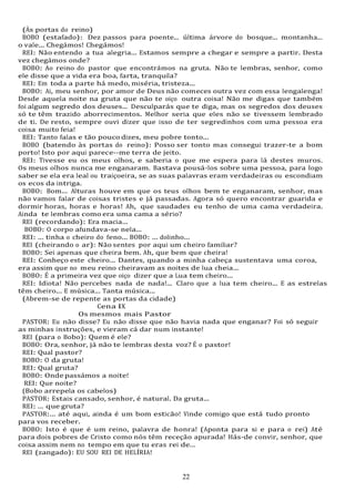 22
22
(Às portas do reino)
BOBO (estafado): Dez passos para poente... última árvore do bosque... montanha...
o vale... Chegámos! Chegámos!
REI: Não entendo a tua alegria... Estamos sempre a chegar e sempre a partir. Desta
vez chegámos onde?
BOBO: Ao reino do pastor que encontrámos na gruta. Não te lembras, senhor, como
ele disse que a vida era boa, farta, tranquila?
REI: Em toda a parte há medo, miséria, tristeza...
BOBO: Ai, meu senhor, por amor de Deus não comeces outra vez com essa lengalenga!
Desde aquela noite na gruta que não te oiço outra coisa! Não me digas que também
foi algum segredo dos deuses... Desculparás que te diga, mas os segredos dos deuses
só te têm trazido aborrecimentos. Melhor seria que eles não se tivessem lembrado
de ti. De resto, sempre ouvi dizer que isso de ter segredinhos com uma pessoa era
coisa muito feia!
REI: Tanto falas e tão pouco dizes, meu pobre tonto...
BOBO (batendo às portas do reino): Posso ser tonto mas consegui trazer-te a bom
porto! Isto por aqui parece--me terra de jeito.
REI: Tivesse eu os meus olhos, e saberia o que me espera para lá destes muros.
Os meus olhos nunca me enganaram. Bastava pousá-los sobre uma pessoa, para logo
saber se ela era leal ou traiçoeira, se as suas palavras eram verdadeiras ou escondiam
os ecos da intriga.
BOBO: Bom... Alturas houve em que os teus olhos bem te enganaram, senhor, mas
não vamos falar de coisas tristes e já passadas. Agora só quero encontrar guarida e
dormir horas, horas e horas! Ah, que saudades eu tenho de uma cama verdadeira.
Ainda te lembras como era uma cama a sério?
REI (recordando): Era macia...
BOBO: O corpo afundava-se nela...
REI: ... tinha o cheiro do feno... BOBO: ... dolinho...
REI (cheirando o ar): Não sentes por aqui um cheiro familiar?
BOBO: Sei apenas que cheira bem. Ah, que bem que cheira!
REI: Conheço este cheiro... Dantes, quando a minha cabeça sustentava uma coroa,
era assim que no meu reino cheiravam as noites de lua cheia...
BOBO: É a primeira vez que oiço dizer que a Lua tem cheiro...
REI: Idiota! Não percebes nada de nada!... Claro que a lua tem cheiro... E as estrelas
têm cheiro... E música... Tanta música...
(Abrem-se de repente as portas da cidade)
Cena IX
Os mesmos mais Pastor
PASTOR: Eu não disse? Eu não disse que não havia nada que enganar? Foi só seguir
as minhas instruções, e vieram cá dar num instante!
REI (para o Bobo): Quem é ele?
BOBO: Ora, senhor, já não te lembras desta voz? É o pastor!
REI: Qual pastor?
BOBO: O da gruta!
REI: Qual gruta?
BOBO: Onde passámos a noite!
REI: Que noite?
(Bobo arrepela os cabelos)
PASTOR: Estais cansado, senhor, é natural. Da gruta...
REI: ... que gruta?
PASTOR:... até aqui, ainda é um bom esticão! Vinde comigo que está tudo pronto
para vos receber.
BOBO: Isto é que é um reino, palavra de honra! (Aponta para si e para o rei) Até
para dois pobres de Cristo como nós têm receção apurada! Hás-de convir, senhor, que
coisa assim nem no tempo em que tu eras rei de...
REI (zangado): EU SOU REI DE HELÍRIA!
 