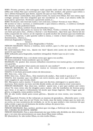23
23
BOBO: Pronto, pronto, não estragues tudo quando tudo está tão bem encaminhado!
(Olha em volta) Mas que correrias por aqui vão! Ah!, senhor, até parece que estou a
ver o último banquete que deste, aquele em que as tuas filhas... (Pára)
REI: Deves estar confundido, meu pobre tonto. Eu nunca tive filhas. Por isso estou aqui
contigo: porque não tive ninguém que me sucedesse no reino, e já estava velho de
mais para o governar. Os deuses quiseram assim, e...
BOBO: Os deuses não tiveram nada a ver com isso, senhor! Foram as tuas filhas...
REI (como se não o ouvisse, e continuando o que estava a dizer)... e contra a vontade
dos deuses, nada podemos fazer.
BOBO: As tuas filhas, senhor! Essas desalmadas é que...
REI (na mesma): Que pena eu nunca ter tido filhas. Tenho a certeza de que teria sido
um bom pai para elas... (Volta a cheirar o ar) Hummmm... Que bem que cheira! Já me
tinha esquecido de como o ar de repente se pode encher de aromas que nos lembram
o Verão, as cigarras, o pão quente sobre a mesa, o vento a fazer dançar o centeio...
Hummmmm... Cheira a...
(Entram Reginaldo e Violeta)
Cena X
Os mesmos mais Reginaldo e Violeta
PRÍNCIPE REGINALDO: Cheira a violetas, meu senhor, que é a flor que enche os jardins
do meu reino!
REI (estremece): Esta voz... Quem me fala? Quem está junto de mim? Bobo, bobo,
quem foi que falou?
BOBO (olhando para Reginaldo, também intrigado): Onde é que eu já vi esta
cara?
PRÍNCIPE REGINALDO: Sou o rei deste reino que agora vos acolhe.
REI (desconfiado): Comosoubeste que eu vinha?
REGINALDO: Um pastor dos nossos rebanhos encontrou-vos numa gruta, e prometeu-
vos guarida.
REI: E pode um pastor falar assim em nome do seu senhor?
PRÍNCIPE REGINALDO: No meu reino nunca se recusou entrada a quem estivesse
necessitado de descanso.
VIOLETA: E vós bem precisado estais de descansar...
REI: Esta voz... esta voz...
BOBO: Esta voz... Estes olhos... Esta maneira de andar... Mas onde é que já a vi?
VIOLETA: Irei mandar que vos dêem um novo manto, que esse que trazeis tem
mais rasgões do que tecido. (Saí)
REI: Não quero outro manto. O manto que um dia tive, entreguei-o a quem não o
mereceu. Este manto me tem servido desde então, já não saberia viver com outro.
PRÍNCIPE REGINALDO: Mas dizei-me, senhor: quem sois, e por que andais por estes
sítios? No meu reino não há dragões para matar, não há maldições de bruxas para
que- brar, e os ogres e lobisomens há muito que daqui fugiram. Não é lugar que dê
glória a ninguém, como podeis verificar.
REI: Já não tenho idade para essas glórias... Quanto ao meu nome, sou Leandro,
rei de...
BOBO (aparte): Pronto, lá lhe voltaram as manias de grandeza... (Baixinho para o rei):
Senhor, onde é que isso já vai! Foste rei, foste, mas há tanto tempo que eu nem sei,
ao certo, se isso aconteceu de verdade, ou se fui eu que sonhei e me convenci de que
tinha vivido o que era só fantasia da minha cabeça de pouco tino.
REI: EU SOU REI DE HELÍRIA!
PRÍNCIPE REGINALDO: Mas, senhor, perdoai que vos diga, a Helíria já não existe.
REI: A HELÍRIA HÁ-DE EXISTIR SEMPRE!
PRÍNCIPE REGINALDO: Pois a mim disseram-me que tinha sido dividida em dois reinos, e
que o rei com eles presenteara as suas duas filhas mais velhas.
REI (baixinho): Eu não tenho filhas, eu não tenho filhas...
 