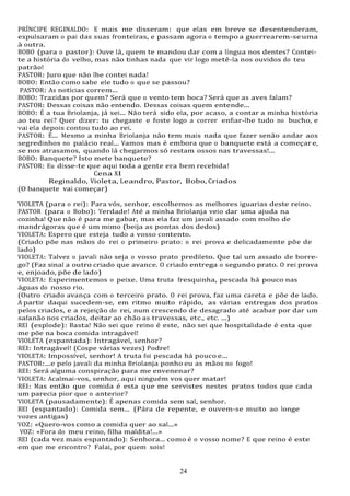 24
24
PRÍNCIPE REGINALDO: E mais me disseram: que elas em breve se desentenderam,
expulsaram o pai das suas fronteiras, e passam agora o tempo a guerrearem-seuma
à outra.
BOBO (para o pastor): Ouve lá, quem te mandou dar com a língua nos dentes? Contei-
te a história do velho, mas não tinhas nada que vir logo metê-la nos ouvidos do teu
patrão!
PASTOR: Juro que não lhe contei nada!
BOBO: Então como sabe ele tudo o que se passou?
PASTOR: As notícias correm...
BOBO: Trazidas por quem? Será que o vento tem boca? Será que as aves falam?
PASTOR: Dessas coisas não entendo. Dessas coisas quem entende...
BOBO: É a tua Briolanja, já sei... Não terá sido ela, por acaso, a contar a minha história
ao teu rei? Quer dizer: tu chegaste e foste logo a correr enfiar-lhe tudo no bucho, e
vai ela depois contou tudo ao rei.
PASTOR: É... Mesmo a minha Briolanja não tem mais nada que fazer senão andar aos
segredinhos no palácio real... Vamos mas é embora que o banquete está a começar e,
se nos atrasamos, quando lá chegarmos só restam ossos nas travessas!...
BOBO: Banquete? Isto mete banquete?
PASTOR: Eu disse-te que aqui toda a gente era bem recebida!
Cena XI
Reginaldo, Violeta, Leandro, Pastor, Bobo, Criados
(O banquete vai começar)
VIOLETA (para o rei): Para vós, senhor, escolhemos as melhores iguarias deste reino.
PASTOR (para o Bobo): Verdade! Até a minha Briolanja veio dar uma ajuda na
cozinha! Que não é para me gabar, mas ela faz um javali assado com molho de
mandrágoras que é um mimo (beija as pontas dos dedos)
VIOLETA: Espero que esteja tudo a vosso contento.
(Criado põe nas mãos do rei o primeiro prato: o rei prova e delicadamente põe de
lado)
VIOLETA: Talvez o javali não seja o vosso prato predileto. Que tal um assado de borre-
go? (Faz sinal a outro criado que avance. O criado entrega o segundo prato. O rei prova
e, enjoado, põe de lado)
VIOLETA: Experimentemos o peixe. Uma truta fresquinha, pescada há pouco nas
águas do nosso rio.
(Outro criado avança com o terceiro prato. O rei prova, faz uma careta e põe de lado.
A partir daqui sucedem-se, em ritmo muito rápido, as várias entregas dos pratos
pelos criados, e a rejeição do rei, num crescendo de desagrado até acabar por dar um
safanão nos criados, deitar ao chão as travessas, etc., etc. ...)
REI (explode): Basta! Não sei que reino é este, não sei que hospitalidade é esta que
me põe na boca comida intragável!
VIOLETA (espantada): Intragável, senhor?
REI: Intragável! (Cospe várias vezes) Podre!
VIOLETA: Impossível, senhor! A truta foi pescada há pouco e...
PASTOR:...e pelo javali da minha Briolanja ponho eu as mãos no fogo!
REI: Será alguma conspiração para me envenenar?
VIOLETA: Acalmai-vos, senhor, aqui ninguém vos quer matar!
REI: Mas então que comida é esta que me servistes nestes pratos todos que cada
um parecia pior que o anterior?
VIOLETA (pausadamente): É apenas comida sem sal, senhor.
REI (espantado): Comida sem... (Pára de repente, e ouvem-se muito ao longe
vozes antigas)
VOZ: «Quero-vos como a comida quer ao sal...»
VOZ: «Fora do meu reino, filha maldita!...»
REI (cada vez mais espantado): Senhora... como é o vosso nome? E que reino é este
em que me encontro? Falai, por quem sois!
 