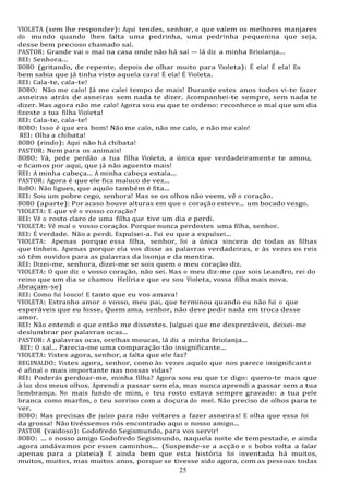 25
25
VIOLETA (sem lhe responder): Aqui tendes, senhor, o que valem os melhores manjares
do mundo quando lhes falta uma pedrinha, uma pedrinha pequenina que seja,
desse bem precioso chamado sal.
PASTOR: Grande vai o mal na casa onde não há sal — lá diz a minha Briolanja...
REI: Senhora...
BOBO (gritando, de repente, depois de olhar muito para Violeta): É ela! É ela! Eu
bem sabia que já tinha visto aquela cara! É ela! É Violeta.
REI: Cala-te, cala-te!
BOBO: Não me calo! Já me calei tempo de mais! Durante estes anos todos vi-te fazer
asneiras atrás de asneiras sem nada te dizer. Acompanhei-te sempre, sem nada te
dizer. Mas agora não me calo! Agora sou eu que te ordeno: reconhece o mal que um dia
fizeste a tua filha Violeta!
REI: Cala-te, cala-te!
BOBO: Isso é que era bom! Não me calo, não me calo, e não me calo!
REI: Olha a chibata!
BOBO (rindo): Aqui não há chibata!
PASTOR: Nem para os animais!
BOBO: Vá, pede perdão a tua filha Violeta, a única que verdadeiramente te amou,
e ficamos por aqui, que já não aguento mais!
REI: A minha cabeça... A minha cabeça estala...
PASTOR: Agora é que ele fica maluco de vez...
BoBO: Não ligues, que aquilo também é fita...
REI: Sou um pobre cego, senhora! Mas se os olhos não veem, vê o coração.
BOBO (aparte): Por acaso houve alturas em que o coração esteve... um bocado vesgo.
VIOLETA: E que vê o vosso coração?
REI: Vê o rosto claro de uma filha que tive um dia e perdi.
VIOLETA: Vê mal o vosso coração. Porque nunca perdestes uma filha, senhor.
REI: É verdade. Não a perdi. Expulsei-a. Fui eu que a expulsei...
VIOLETA: Apenas porque essa filha, senhor, foi a única sincera de todas as filhas
que tínheis. Apenas porque ela vos disse as palavras verdadeiras, e às vezes os reis
só têm ouvidos para as palavras da lisonja e da mentira.
REI: Dizei-me, senhora, dizei-me se sois quem o meu coração diz.
VIOLETA: O que diz o vosso coração, não sei. Mas o meu diz-me que sois Leandro, rei do
reino que um dia se chamou Helíria e que eu sou Violeta, vossa filha mais nova.
Abraçam-se)
REI: Como fui louco! E tanto que eu vos amava!
VIOLETA: Estranho amor o vosso, meu pai, que terminou quando eu não fui o que
esperáveis que eu fosse. Quem ama, senhor, não deve pedir nada em troca desse
amor.
REI: Não entendi o que então me dissestes. Julguei que me desprezáveis, deixei-me
deslumbrar por palavras ocas...
PASTOR: A palavras ocas, orelhas moucas, lá diz a minha Briolanja...
REI: O sal... Parecia-me uma comparação tão insignificante...
VIOLETA: Vistes agora, senhor, a falta que ele faz?
REGINALDO: Vistes agora, senhor, como às vezes aquilo que nos parece insignificante
é afinal o mais importante nas nossas vidas?
REI: Poderás perdoar-me, minha filha? Agora sou eu que te digo: quero-te mais que
à luz dos meus olhos. Aprendi a passar sem ela, mas nunca aprendi a passar sem a tua
lembrança. No mais fundo de mim, o teu rosto estava sempre gravado: a tua pele
branca como marfim, o teu sorriso com a doçura do mel. Não preciso de olhos para te
ver.
BOBO: Mas precisas de juízo para não voltares a fazer asneiras! E olha que essa foi
da grossa! Não tivéssemos nós encontrado aqui o nosso amigo...
PASTOR (vaidoso): Godofredo Segismundo, para vos servir!
BOBO: ... o nosso amigo Godofredo Segismundo, naquela noite de tempestade, e ainda
agora andávamos por esses caminhos... (Suspende-se a acção e o bobo volta a falar
apenas para a plateia) E ainda bem que esta história foi inventada há muitos,
muitos, muitos, mas muitos anos, porque se tivesse sido agora, com as pessoas todas
 