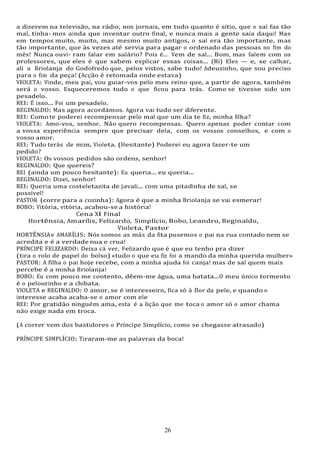 26
26
a dizerem na televisão, na rádio, nos jornais, em tudo quanto é sítio, que o sal faz tão
mal, tínha- mos ainda que inventar outro final, e nunca mais a gente saía daqui! Mas
em tempos muito, muito, mas mesmo muito antigos, o sal era tão importante, mas
tão importante, que às vezes até servia para pagar o ordenado das pessoas no fim do
mês! Nunca ouvi- ram falar em salário? Pois é... Vem de sal... Bom, mas falem com os
professores, que eles é que sabem explicar essas coisas... (Ri) Eles — e, se calhar,
ali a Briolanja do Godofredo que, pelos vistos, sabe tudo! Adeuzinho, que sou preciso
para o fim da peça! (Acção é retomada onde estava)
VIOLETA: Vinde, meu pai, vou guiar-vos pelo meu reino que, a partir de agora, também
será o vosso. Esqueceremos tudo o que ficou para trás. Como se tivesse sido um
pesadelo.
REI: É isso... Foi um pesadelo.
REGINALDO: Mas agora acordámos. Agora vai tudo ser diferente.
REI: Como te poderei recompensar pelo mal que um dia te fiz, minha filha?
VIOLETA: Amo-vos, senhor. Não quero recompensas. Quero apenas poder contar com
a vossa experiência sempre que precisar dela, com os vossos conselhos, e com o
vosso amor.
REI: Tudo terás de mim, Violeta. (Hesitante) Poderei eu agora fazer-te um
pedido?
VIOLETA: Os vossos pedidos são ordens, senhor!
REGINALDO: Que quereis?
REI (ainda um pouco hesitante): Eu queria... eu queria...
REGINALDO: Dizei, senhor!
REI: Queria uma costeletazita de javali... com uma pitadinha de sal, se
possível!
PASTOR (corre para a cozinha): Agora é que a minha Briolanja se vai esmerar!
BOBO: Vitória, vitória, acabou-se a história!
Cena XI Final
Hortênsia, Amarílis, Felizardo, Simplício, Bobo, Leandro, Reginaldo,
Violeta, Pastor
HORTÊNSIAe AMARÍLIS: Nós somos as más da fita pusemos o pai na rua contado nem se
acredita e é a verdade nua e crua!
PRÍNCIPE FELIZARDO: Deixa cá ver, Felizardo que é que eu tenho pra dizer
(tira o rolo de papel do bolso) «tudo o que eu fiz foi a mando da minha querida mulher»
PASTOR: A filha o pai hoje recebe, com a minha ajuda foi canja! mas de sal quem mais
percebe é a minha Briolanja!
BOBO: Eu com pouco me contento, dêem-me água, uma batata...O meu único tormento
é o pelourinho e a chibata.
VIOLETA e REGINALDO: O amor, se é interesseiro, fica só à flor da pele, e quando o
interesse acaba acaba-se o amor com ele
REI: Por gratidão ninguém ama, esta é a lição que me toca o amor só o amor chama
não exige nada em troca.
(A correr vem dos bastidores o Príncipe Simplício, como se chegasse atrasado)
PRÍNCIPE SIMPLÍCIO: Tiraram-me as palavras da boca!
 