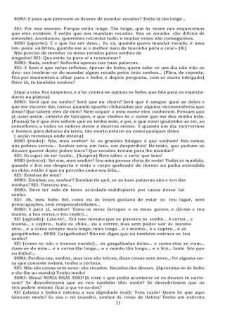 33
BOBO: E para que precisam os deuses de mandar recados? Estão lá tão longe...
REI: Por isso mesmo. Porque estão longe. Tão longe, que às vezes nos esquecemos
que eles existem. É então que nos mandam recados. Mas os recados são difíceis de
entender. Acordamos, queremos recordar tudo, e muitas vezes não conseguimos.
BOBO (aparte): É o que faz ser deus... Eu cá, quando quero mandar recado, é uma
lim- peza: «ó Brites, guarda-me aí o melhor naco de toucinho para a ceia!» (Ri)
Não preciso de mandar os meus recados pelos sonhos de
ninguém! REI: Que estás tu para aí a resmonear?
BOBO: Nada, senhor! Reflectia apenas nas tuas palavras.
REI: E bom é que nelas reflictas. Apesar de bobo, quem sabe se um dia não irão os
deu- ses lembrar-se de mandar algum recado pelos teus sonhos... (Pára, de repente.
Fica por momentos a olhar para o bobo, e depois pergunta, com ar muito intrigado)
Ouve lá, tu também sonhas?
(Aqui a cena fica suspensa, e a luz centra-se apenas no bobo, que fala para os especta-
dores na plateia)
BOBO: Será que eu sonho? Será que eu choro? Será que é sangue igual ao deles o
que me escorre das costas quando apanho chibatadas por alguma inconveniência que
disse? Que sabem eles de mim? Nem sequer o meu nome eles conhecem. Pensam que
já nasci assim, coberto de farrapos, e que «bobo» foi o nome que me deu minha mãe.
(Pausa) Se é que eles sabem que eu tenho mãe, e pai, e que nasci igualzinho ao rei, ao
conselheiro, a todos os nobres deste e doutros reinos. E quando um dia morrermos
e formos para debaixo da terra, tão morto estarei eu como qualquer deles
( acção recomeça onde estava)
BOBO (rindo): Não, meu senhor! Só os grandes fidalgos é que sonham! Nós somos
uns pobres servos... Sonhar seria um luxo, um desperdício! De resto, que podiam os
deuses querer deste pobre louco? Que recados teriam para lhe mandar?
REI: Es capaz de ter razão... (Suspira) Nem sabes a sorte que tens!
BOBO (irónico): Sei sim, meu senhor! Sou uma pessoa cheia de sorte! Todas as manhãs,
quando o frio me desperta e sinto o corpo quebrado de dormir na palha estendida
no chão, então é que eu percebo como sou feliz...
REI: Zombas de mim?
BOBO: Zombar, eu, senhor? Zombarde quê, se as tuas palavras são o eco das
minhas? REI: Pareceu-me...
BOBO: Deve ter sido de teres acordado maldisposto por causa desse tal
sonho.
REI: Ah, meu bobo fiel, como eu às vezes gostava de estar no teu lugar, sem
preocupações, sem responsabilidades...
BOBO: E para já, senhor! Toma os meus farrapos e os meus guizos, e dá-me o teu
manto, a tua coroa, o teu ceptro...
REI (agitado): Cala-te!... Era isso mesmo que se passava no sonho... A coroa... o
manto... o ceptro... tudo no chão... eu a correr, mas sem poder sair do mesmo
sítio... e a coroa sempre mais longe, mais longe... e o manto... e o ceptro... e as
gargalhadas... BOBO: Gargalhadas? Não me digas que eu também entrava no teu
sonho?
REI (como se não o tivesse ouvido)... as gargalhadas delas... e como elas se riam...
riam-se de mim... e a coroa tão longe... e o manto tão longe... e o frio... tanto frio que
eu tinha!...
BOBO: Perdoa-me, senhor, mas isso são tolices, dizes coisas sem nexo... Foi alguma coi-
sa que comeste ontem, tenho a certeza.
REI: Não são coisas sem nexo: são recados. Recados dos deuses. (Aproxima-se do bobo
e diz-lhe ao ouvido) Tenho medo!
BOBO: Shiuu! NUNCA DIGAS ISSO! Já viste o que podia acontecer se os deuses te ouvis-
sem? Se descobrissem que os reis também têm medo? Se descobrissem que os
reis podem mesmo ficar a-pa-vo-ra-dos?
REI (afasta o bobo e retoma a sua dignidade real): Tens razão! Quem foi que aqui
falou em medo? Eu sou o rei Leandro, senhor do reino de Helíria! Tenho um exército
 