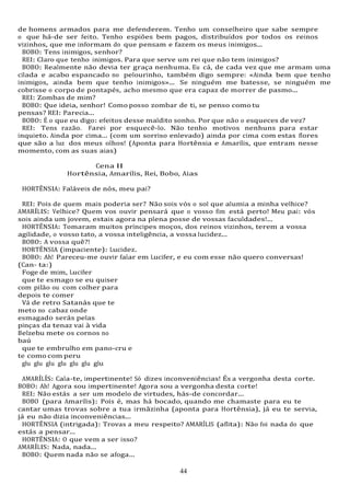 44
de homens armados para me defenderem. Tenho um conselheiro que sabe sempre
o que há-de ser feito. Tenho espiões bem pagos, distribuídos por todos os reinos
vizinhos, que me informam do que pensam e fazem os meus inimigos...
BOBO: Tens inimigos, senhor?
REI: Claro que tenho inimigos. Para que serve um rei que não tem inimigos?
BOBO: Realmente não devia ter graça nenhuma. Eu cá, de cada vez que me armam uma
cilada e acabo espancado no pelourinho, também digo sempre: «Ainda bem que tenho
inimigos, ainda bem que tenho inimigos»... Se ninguém me batesse, se ninguém me
cobrisse o corpo de pontapés, acho mesmo que era capaz de morrer de pasmo...
REI: Zombas de mim?
BOBO: Que ideia, senhor! Como posso zombar de ti, se penso como tu
pensas? REI: Parecia...
BOBO: É o que eu digo: efeitos desse maldito sonho. Por que não o esqueces de vez?
REI: Tens razão. Farei por esquecê-lo. Não tenho motivos nenhuns para estar
inquieto. Ainda por cima... (com um sorriso enlevado) ainda por cima com estas flores
que são a luz dos meus olhos! (Aponta para Hortênsia e Amarílis, que entram nesse
momento, com as suas aias)
Cena II
Hortênsia, Amarílis, Rei, Bobo, Aias
HORTÊNSIA: Faláveis de nós, meu pai?
REI: Pois de quem mais poderia ser? Não sois vós o sol que alumia a minha velhice?
AMARÍLIS: Velhice? Quem vos ouvir pensará que o vosso fim está perto! Meu pai: vós
sois ainda um jovem, estais agora na plena posse de vossas faculdades!...
HORTÊNSIA: Tomaram muitos príncipes moços, dos reinos vizinhos, terem a vossa
agilidade, o vosso tato, a vossa inteligência, a vossa lucidez...
BOBO: A vossa quê?!
HORTÊNSIA (impaciente): Lucidez.
BOBO: Ah! Pareceu-me ouvir falar em Lucifer, e eu com esse não quero conversas!
(Can- ta:)
Foge de mim, Lucifer
que te esmago se eu quiser
com pilão ou com colher para
depois te comer
Vá de retro Satanás que te
meto no cabaz onde
esmagado serás pelas
pinças da tenaz vai à vida
Belzebu mete os cornos no
baú
que te embrulho em pano-cru e
te como com peru
glu glu glu glu glu glu glu
AMARÍLÍS: Cala-te, impertinente! Só dizes inconveniências! És a vergonha desta corte.
BOBO: Ah! Agora sou impertinente! Agora sou a vergonha desta corte!
REI: Não estás a ser um modelo de virtudes, hás-de concordar...
BOBO (para Amarílis): Pois é, mas há bocado, quando me chamaste para eu te
cantar umas trovas sobre a tua irmãzinha (aponta para Hortênsia), já eu te servia,
já eu não dizia inconveniências...
HORTÊNSIA (intrigada): Trovas a meu respeito? AMARÍLIS (aflita): Não foi nada do que
estás a pensar...
HORTÊNSIA: O que vem a ser isso?
AMARÍLIS: Nada, nada...
BOBO: Quem nada não se afoga...
 
