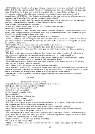 55
HORTÊNSIA: Quero saber, já!, o que foi que tu cantaste a meu respeito, bobo imbecil!
BOBO: Eu? Eu não cantei nada! Posso ser imbecil, mas não sou maluco!... Ela (aponta
para Amarílis), ela é que me pediu. Que estava aborrecida, dizia ela. Que eu
inventasse cantoria afinada a teu respeito, coisa caprichada, que a fizesse rir à
gargalhada... HORTÊNSIA: Não faltava mais nada senão ser motivo de chacota para a
minha irmã! E afinal que foi que tu cantaste, velho doido?
BOBO: Nada, senhora, que eu gosto muito da minha pele e não me estava a apetecer
ser logo chicoteado pela manhã, se por acaso tu me ouvisses.
REI: Não és tão doido como pareces...
BOBO: Mas ela é que não se calava... e lá ia mandando o mote...
AMARÍLIS: Não lhe dês ouvidos!
BOBO (imitando-a): «Tu que tão bem sabes cantar», dizia ela, «bem podias versejar
agora para me pores bem--disposta», dizia ela, «bastaria olhares para Hortênsia, para
o seu ar de galinha emproada», dizia ela...
HORTÊNSIA (esbraceja, agarrada por duas aias): Maldita!
BOBO: ...«para a sua voz de gata em noite de lua cheia», dizia ela, «para o seu andar
que mais parece a jumenta do moleiro quando sobe a encosta carregada de sacos
de farinha», dizia ela...
HORTÊNSIA: «A jumenta do moleiro»... Eu mato-a! Eu mato-a!
AMARÍLIS (agarrada por duas aias): Eu dou cabo de ti, miserável linguarudo!
BOBO:... «para os sorrisinhos de sonsa que ela manda para cima de toda a gente»,
dizia ela...
(As duas irmãs conseguem soltar-se dos braços das aias e andam à bulha uma
com a outra, insultando-se mutuamente, enquanto o rei tenta apartá-las)
REI: Então, minhas flores, que triste espetáculo estais a dar! Imaginai que vossos
noivos entravam agora aqui e vos viam. Que iriam eles dizer?
AMARÍLIS: Iriam decerto ordenar que este maldito bobo fosse metido a ferros na
mais escura masmorra deste castelo!
HORTÊNSIA: Iriam decerto exigir explicações de Amarílis!
AMARÍLIS: Ora, minha irmã! Tem juízo! Estás a dar ouvidosa balelas de um louco que só
mesmo a grande bondade de nosso pai mantém nesta casa... Quando me casar, bobo
assim não entra no meu palácio! Antes morrer de tédio a vida inteira!
REI: Ora vá, fazei as pazes, que eu não gosto de ver as minhas flores assim tão
altera- das.
Cena III
Os mesmos mais Violeta
VIOLETA: Mas que barulheira infernal! Que vem a ser isto?
BOBO (voltando-se para a plateia, canta):
Que lhe hei-de chamar? Berrata?
bulha? inveja? zaragata?
tareia? surra? bravata entre
duas castelãs?
Antes que venha a chibata, vou
dizer que é... serenata,
e que isto é amor de irmãs!...
VIOLETA: Estava eu a tocar o meu alaúde quando, de repente, o barulho foi tanto,
que parecia que tinha rebentado uma tempestade!
HORTÊNSIA: Vai, vai tocar o teu alaúde, que a conversa não é contigo...
AMARÍLIS: Foi apenas uma breve troca de palavras em tom mais elevado. Não te
impor- tes, são coisas de gente crescida...
VIOLETA: Que mania a vossa de ainda me considerarem uma criança! (Virando-se para
o pai) Pois não é verdade, meu pai, que o Príncipe Reginaldo chegou ao nosso reino
há uma semana para pedir a minha mão?
REI (aborrecido): Falemos de outros assuntos...
VIOLETA: É ou não é verdade?
REI: É... é verdade... mas não quero pensar nisso... estou mais preocupado com
outras coisas...
 