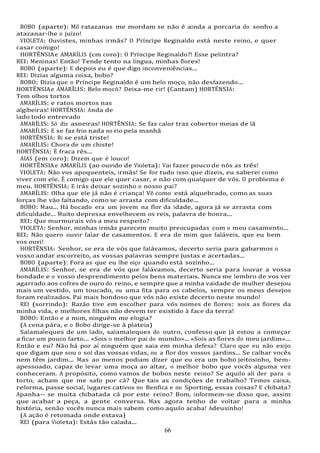 66
BOBO (aparte): Mil ratazanas me mordam se não é ainda a porcaria do sonho a
atazanar-lhe o juízo!
VIOLETA: Ouvistes, minhas irmãs? O Príncipe Reginaldo está neste reino, e quer
casar comigo!
HORTÊNSIAe AMARÍLIS (cm coro): O Príncipe Reginaldo?! Esse pelintra?
REI: Meninas! Então! Tende tento na língua, minhas flores!
BOBO (aparte): E depois eu é que digo inconveniências...
REI: Dizias alguma coisa, bobo?
BOBO: Dizia que o Príncipe Reginaldo é um belo moço, não desfazendo...
HORTÊNSIAe AMARÍLIS: Belo mocó? Deixa-me rir! (Cantam) HORTÊNSIA:
Tem olhos tortos
AMARÍLIS: e ratos mortos nas
algibeiras! HORTÊNSIA: Anda de
lado todo entrevado
AMARÍLIS: Só diz asneiras! HORTÊNSIA: Se faz calor traz cobertor meias de lã
AMARÍLIS: E se faz frio nada no rio pela manhã
HORTÊNSIA: Ri se está triste!
AMARÍLIS: Chora de um chiste!
HORTÊNSIA: É fraca rês...
AIAS (em coro): Dizem que é louco!
HORTÊNSIAe AMARÍLIS (ao ouvido de Violeta): Vai fazer pouco de nós as três!
VIOLETA: Não vos apoquenteis, irmãs! Se for tudo isso que dizeis, eu saberei como
viver com ele. É comigo que ele quer casar, e não com qualquer de vós. O problema é
meu. HORTÊNSIA: E irás deixar sozinho o nosso pai?
AMARÍLIS: Olha que ele já não é criança! Vê como está alquebrado, como as suas
forças lhe vão faltando, como se arrasta com dificuldade...
BOBO: Mau... Há bocado era um jovem na flor da idade, agora já se arrasta com
dificuldade... Muito depressa envelhecem os reis, palavra de honra...
REI: Que murmurais vós a meu respeito?
VIOLETA: Senhor, minhas irmãs parecem muito preocupadas com o meu casamento...
REI: Não quero ouvir falar de casamentos. E era de mim que faláveis, que eu bem
vos ouvi!
HORTÊNSIA: Senhor, se era de vós que falávamos, decerto seria para gabarmos o
vosso andar escorreito, as vossas palavras sempre justas e acertadas...
BOBO (aparte): Fora as que eu lhe oiço quando está sozinho...
AMARÍLIS: Senhor, se era de vós que falávamos, decerto seria para louvar a vossa
bondade e o vosso desprendimento pelos bens materiais. Nunca me lembro de vos ver
agarrado aos cofres de ouro do reino, e sempre que a minha vaidade de mulher desejou
mais um vestido, um toucado, ou uma fita para os cabelos, sempre os meus desejos
foram realizados. Pai mais bondoso que vós não existe decerto neste mundo!
REI (sorrindo): Razão tive em escolher para vós nomes de flores: sois as flores da
minha vida, e melhores filhas não devem ter existido à face da terra!
BOBO: Então e a mim, ninguém me elogia?
(A cena pára, e o Bobo dirige-se à plateia)
Salamaleques de um lado, salamaleques do outro, confesso que já estou a começar
a ficar um pouco farto... «Sois o melhor pai do mundo»... «Sois as flores do meu jardim»...
Então e eu? Não há por aí ninguém que saia em minha defesa? Claro que eu não exijo
que digam que sou o sol das vossas vidas, ou a flor dos vossos jardins... Se calhar vocês
nem têm jardim... Mas ao menos podiam dizer que eu era um bobo jeitosinho, bem-
apessoado, capaz de levar uma moça ao altar, o melhor bobo que vocês alguma vez
conheceram. A propósito, como vamos de bobos neste reino? Se aquilo ali der para o
torto, acham que me safo por cá? Que tais as condições de trabalho? Temos caixa,
reforma, passe social, lugares cativos no Benfica e no Sporting, essas coisas? E chibata?
Apanha-- se muita chibatada cá por este reino? Bom, informem-se disso que, assim
que acabar a peça, a gente conversa. Mas agora tenho de voltar para a minha
história, senão vocês nunca mais sabem como aquilo acaba! Adeusinho!
(A ação é retomada onde estava)
REI (para Violeta): Estás tão calada...
 