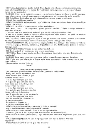 88
HORTÊNSIA (ajoelhando junto dele): Não digais semelhante coisa, meu senhor,
nem a brincar! Nunca serei capaz de vos trocar por ninguém, tereis sempre lugar
cativo no meu coração!
AMARÍLIS: E no meu estareis sempre em primeiro lugar, senhor, e serão sempre
para vós os meus primeiros pensamentos quando o sol me acordar pela manhã.
REI: Sois filhas dedicadas, eu sei, e isso coloca-me um grave problema...
TODOS: Que problema, senhor?
PRÍNCIPE FELIZARDO (olhando em roda): Não me digais que ainda ficou algum maldito
dragão por matar!
PRÍNCIPE SIMPLÍCIO: Tiraste-me as palavras da boca!
REI: Nada, nada... Por enquanto quero pensar melhor. Talvez consiga encontrar
sozinho a solução.
CONSELHEIRO: Não esqueçais, senhor, que estou sempre ao vosso lado!
BOBO: Foi o sonho! Tenho a certeza! Desde que teve esse sonho... ou esse tal recado
dos deuses, ele nunca mais foi o mesmo.
REI: Estamos todos fatigados, que o dia já nasceu há muito. Vamos descansar.
Amanhã, para comemorar os vossos noivados, darei uma grande festa!
PRÍNCIPE FELIZARDO: Ah, meu querido sogro, festas é cá comigo! Bois assados, vinho a
jorrar das pipas, trovas, bailaricos, foguetório no ar... tchhh pum! (imita o estalar
dos fogueies)
PRÍNCIPE SIMPLÍCIO: Tiraste-me as palavras da boca!
REI: Tudo estará a vosso contento, tenho a certeza.
HORTÊNSIA: Tudo o que fazeis, senhor, fica sempre bem feito, seja um decreto seja
uma festa!
AMARÍLIS: Uma palavra vossa, senhor, e todos se rendem aos vossos desejos.
REI: Pode ser que durante a festa haja uma surpresa... Uma grande surpresa
para todos...
(Saem todos, menos Violeta)
Cena V
Violeta e PríncipeReginaldo
(No jardim do palácio Violeta está sozinha, passeia, colhe flores.
Canta) Meu pai diz que sou a flor
mais bela do seu jardim, e que
me tem muito amor
— e eu digo sempre que sim.
Meu pai diz que a minha pele é
mais clara que o marfim, que o
meu sorriso é de mel
— e eu digo sempre que sim.
Meu pai diz que dos meus dedos
nasce o cheiro do jasmim,
que é por mim que o sol vem cedo
— e eu digo sempre que sim.
Mas se um dia, de repente, se
turvar seu coração?
Se tudo ficar diferente
e eu tiver que dizer não?
PRÍNCIPE REGINALDO (chama, baixinho): Violeta! Violeta!
VIOLETA (olhando em volta): Quem me chama?
PRÍNCIPE REGINALDO: Sou eu, Violeta, estou aqui mesmo!...
VIOLETA: Que voz é esta que parece ir direitinha ao meu coração?
PRÍNCIPE REGINALDO (aparecendo): Aqui me tendes, senhora! Reginaldo, para vos ser-
vir!
VIOLETA (rindo): Que susto vós me pregastes! Isso não é bonito, Príncipe
Reginaldo!
PRÍNCIPE REGINALDO: O que é que não é bonito?
 