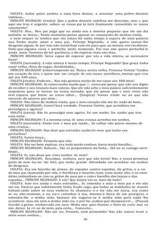 99
VIOLETA: Andar pelos jardins a uma hora destas, a assustar uma pobre donzela
indefesa...
PRÍNCIPE REGINALDO (rindo): Que a pobre donzela indefesa me desculpe, mas o que
aqui me traz é urgente: sabeis se vosso pai já terá finalmente consentido no nosso
casamento?
VIOLETA: Ora... Meu pai julga que eu ainda sou a menina pequena que ele um dia
embalou no berço... Neste momento pensa apenas no casamento de minhas irmãs,
e nem sequer se lembra que vós estais há tanto tempo à espera de uma palavra
sua. Tenho muito amor a meu pai, Príncipe Reginaldo, e não quero causar-lhe
desgosto algum. Só por isso não insisti hoje com ele para que, ao menos, vos recebesse.
Sinto que alguma coisa o perturba neste momento. Por isso não quero perturbá-lo
ainda mais. Teremos de ter paciência, e de esperar mais uns dias.
PRÍNCIPE REGINALDO: Seria capaz de esperar por vós a vida inteira, se necessário
fosse!
VIOLETA (sorrindo): A vida inteira é muito tempo, Príncipe Reginaldo! Que graça tinha
casar velha, cheia de rugas, desdentada...
PRÍNCIPE REGINALDO (interrompendo-a): Nunca sereis velha, Princesa Violeta! Tendes
um coração de oiro, e quem tem um coração de oiro nunca envelhece, mesmo que viva
até aos 100 anos.
VIOLETA (rindo): Pode ser... Mas não gostava muito de me casar aos 100 anos!
PRÍNCIPE REGINALDO: Às vezes tenho medo que ;'; vosso pai pense que não sou digno
de receber o seu tesouro mais valioso. Que ele não ache o meu palácio suficientemente
majestoso para se tornar na vossa morada; que ele pense que o meu reino não
tem riqueza que baste ao vosso olhar... (Suspira) Vossas irmãs sei eu que não
morrem de amores por mim...
VIOLETA: Não faleis de minhas irmãs, que o meu coração não me diz nada de bom...
PRÍNCIPE REGINALDO: Como? Será verdade, Princesa Violeta, que acreditais em
presságios e agoiros?
VIOLETA (séria): Não foi presságio nem agoiro. Foi um sonho. Um sonho que tive
esta noite.
PRÍNCIPE REGINALDO: É a mesma coisa. Só uma criança acredita em sonhos.
VIOLETA (sorrindo): Então tem o meu pai razão... Se calhar não passo mesmo de
uma criança...
PRÍNCIPE REGINALDO: Mas dizei que estranho sonho foi esse que tanto vos
perturbou?
VIOLETA: Fareis troça...
PRÍNCIPE REGINALDO: Prometo que não.
VIOLETA: Não sei bem explicar, era tudo muito confuso, havia muito barulho...
PRÍNCIPE REGINALDO: Natural... São os preparativos da festa... Até eu os consigo ouvir
daqui...
VIOLETA: Eu não disse que iríeis zombar de mim?
PRÍNCIPE REGINALDO: Desculpai, senhora, juro que não torno! Mas a vossa presença
junto de mim faz-me tão feliz, que tenho grande dificuldade em acreditar em sonhos
de desgraça.
VIOLETA: Era um barulho de armas, de espadas contra espadas, de gritos, e a voz
do meu pai chamando por nós, e Hortênsia e Amarílis riam, riam muito alto, e os risos
delas confundiam-se com os gritos de meu pai e com o barulho das lanças e das
espadas... PRÍNCIPE REGINALDO: E vós? Que fazíeis vós no meio de tudo?
VIOLETA: Isso era ainda o mais estranho... Eu estendia a mão a meu pai e ele não
me via. Parecia que subitamente tinha ficado cego, que todas as maldições do mundo
tinham caído sobre os seus ombros. Eu chamava--o e ele não me ouvia, era como
se eu não existisse, e eu via-o caminhar à toa, mesmo à beira de um precipício, e
estendia-lhe a minha mão, bastava ele segurar-se à minha mão para nada lhe
acontecer, mas ele nem a minha mão via, e por fim acabou por desaparecer.... (Pausa)
Acordei a gritar, encharcada em suor. Minha ama quis chamar o físico da corte mas eu
não deixei. Ia rir-se de mim, pela certa... Comovós...
PRÍNCIPE REGINALDO: Não me rio. Prometi, está prometido! Mas não vamos levar a
sério esses sonhos...
 
