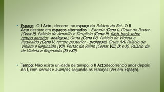 • Espaço: O I Acto , decorre no espaço do Palácio do Rei . O II
Acto decorre em espaços alternados – Estrada (Cena I), Gruta do Pastor
(Cena II), Palácio de Amarílis e Simplício (Cena III, flash-back sobre
tempo anterior -analepse), Gruta (Cena IV) Palácio de Violeta e
Reginaldo (Cena V, tempo posterior - prolepse), Gruta (VI) Palácio de
Violeta e Reginaldo (VII), Portas do Reino (Cenas VIII, IX e X), Palácio de
de Violeta e Reginaldo (XI eXII).
• Tempo: Não existe unidade de tempo, o II Actodecorrendo anos depois
do I, com recuos e avanços, segundo os espaços (Ver em Espaço).
 