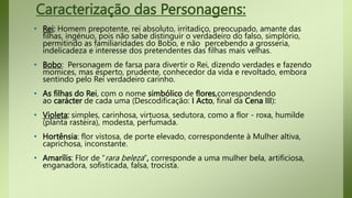 Caracterização das Personagens:
• Rei: Homem prepotente, rei absoluto, irritadiço, preocupado, amante das
filhas, ingénuo, pois não sabe distinguir o verdadeiro do falso, simplório,
permitindo as familiaridades do Bobo, e não percebendo a grosseria,
indelicadeza e interesse dos pretendentes das filhas mais velhas.
• Bobo: Personagem de farsa para divertir o Rei, dizendo verdades e fazendo
momices, mas esperto, prudente, conhecedor da vida e revoltado, embora
sentindo pelo Rei verdadeiro carinho.
• As filhas do Rei, com o nome simbólico de flores,correspondendo
ao carácter de cada uma (Descodificação: I Acto, final da Cena III):
• Violeta: simples, carinhosa, virtuosa, sedutora, como a flor - roxa, humilde
(planta rasteira), modesta, perfumada.
• Hortênsia: flor vistosa, de porte elevado, correspondente à Mulher altiva,
caprichosa, inconstante.
• Amarílis: Flor de “rara beleza”, corresponde a uma mulher bela, artificiosa,
enganadora, sofisticada, falsa, trocista.
 