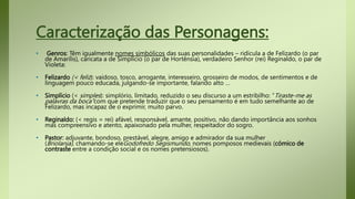 Caracterização das Personagens:
• Genros: Têm igualmente nomes simbólicos das suas personalidades – ridícula a de Felizardo (o par
de Amarílis), caricata a de Simplício (o par de Hortênsia), verdadeiro Senhor (rei) Reginaldo, o par de
Violeta:
• Felizardo (< feliz): vaidoso, tosco, arrogante, interesseiro, grosseiro de modos, de sentimentos e de
linguagem pouco educada, julgando-se importante, falando alto …
• Simplício (< simples): simplório, limitado, reduzido o seu discurso a um estribilho: “Tiraste-me as
palavras da boca”com que pretende traduzir que o seu pensamento é em tudo semelhante ao de
Felizardo, mas incapaz de o exprimir, muito parvo.
• Reginaldo: (< regis = rei) afável, responsável, amante, positivo, não dando importância aos sonhos
mas compreensivo e atento, apaixonado pela mulher, respeitador do sogro.
• Pastor: adjuvante, bondoso, prestável, alegre, amigo e admirador da sua mulher
(Briolanja), chamando-se eleGodofredo Segismundo, nomes pomposos medievais (cómico de
contraste entre a condição social e os nomes pretensiosos).
 