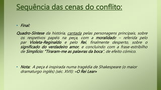 Sequência das cenas do conflito:
• Final:
Quadro-Síntese da história, cantada pelas personagens principais, sobre
os respetivos papéis na peça, com a moralidade – referida pelo
par Violeta-Reginaldo e pelo Rei, finalmente desperto, sobre o
significado do verdadeiro amor, e concluindo com a frase-estribilho
de Simplício: ”Tiraram-me as palavras da boca”, de efeito cómico.
• Nota: A peça é inspirada numa tragédia de Shakespeare (o maior
dramaturgo inglês) (séc. XVII): «O Rei Lear»
 