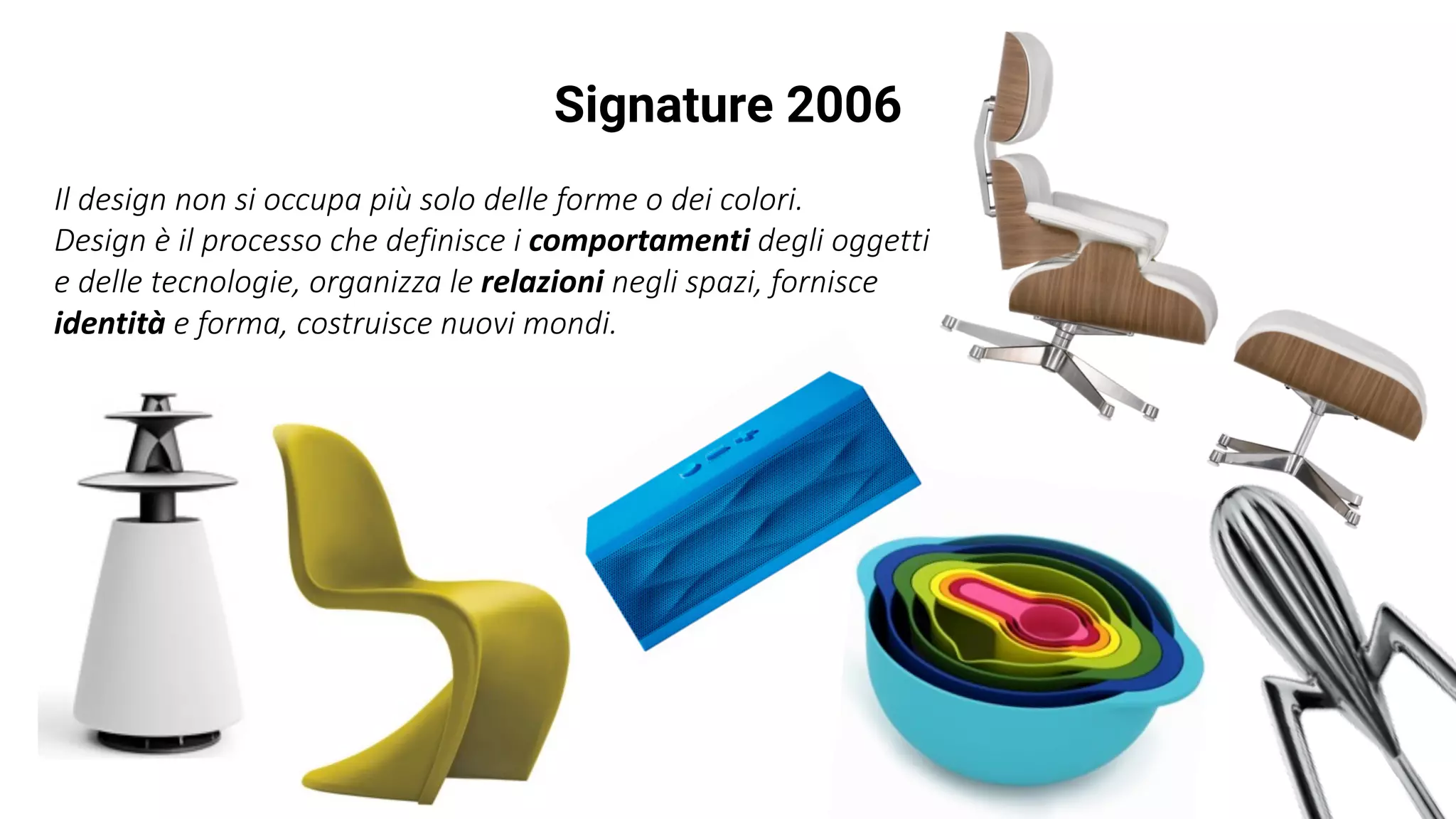 Signature 2006
Il	design	non	si	occupa	più	solo	delle	forme	o	dei	colori.	
Design	è	il	processo	che	definisce	i	comportamenti degli	oggetti	
e	delle	tecnologie,	organizza	le	relazioni negli	spazi,	fornisce	
identità e	forma,	costruisce	nuovi	mondi.
 