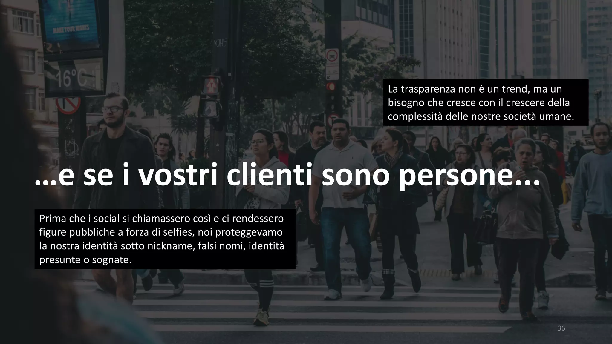 36
…e	se	i	vostri	clienti	sono	persone...
La	trasparenza	non	è	un	trend,	ma	un	
bisogno	che	cresce	con	il	crescere	della	
complessità	delle	nostre	società	umane.	
Prima	che	i	social	si	chiamassero	così	e	ci	rendessero	
figure	pubbliche	a	forza	di	selfies,	noi	proteggevamo	
la	nostra	identità	sotto	nickname,	falsi	nomi,	identità	
presunte	o	sognate.	
 