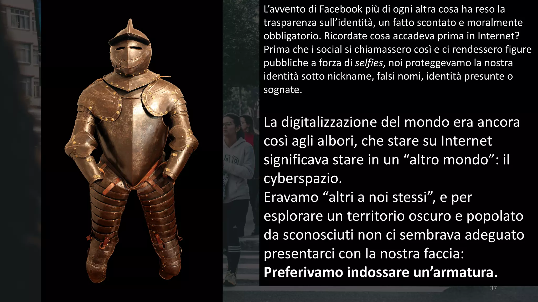 37
L’avvento	di	Facebook	più	di	ogni	altra	cosa	ha	reso	la	
trasparenza	sull’identità,	un	fatto	scontato	e	moralmente	
obbligatorio.	Ricordate	cosa	accadeva	prima	in	Internet?	
Prima	che	i	social	si	chiamassero	così	e	ci	rendessero	figure	
pubbliche	a	forza	di	selfies,	noi	proteggevamo	la	nostra	
identità	sotto	nickname,	falsi	nomi,	identità	presunte	o	
sognate.	
La	digitalizzazione	del	mondo	era	ancora	
così	agli	albori,	che	stare	su	Internet	
significava	stare	in	un	“altro	mondo”:	il	
cyberspazio.
Eravamo	“altri	a	noi	stessi”,	e	per	
esplorare	un	territorio	oscuro	e	popolato	
da	sconosciuti	non	ci	sembrava	adeguato	
presentarci	con	la	nostra	faccia:
Preferivamo	indossare	un’armatura.
 