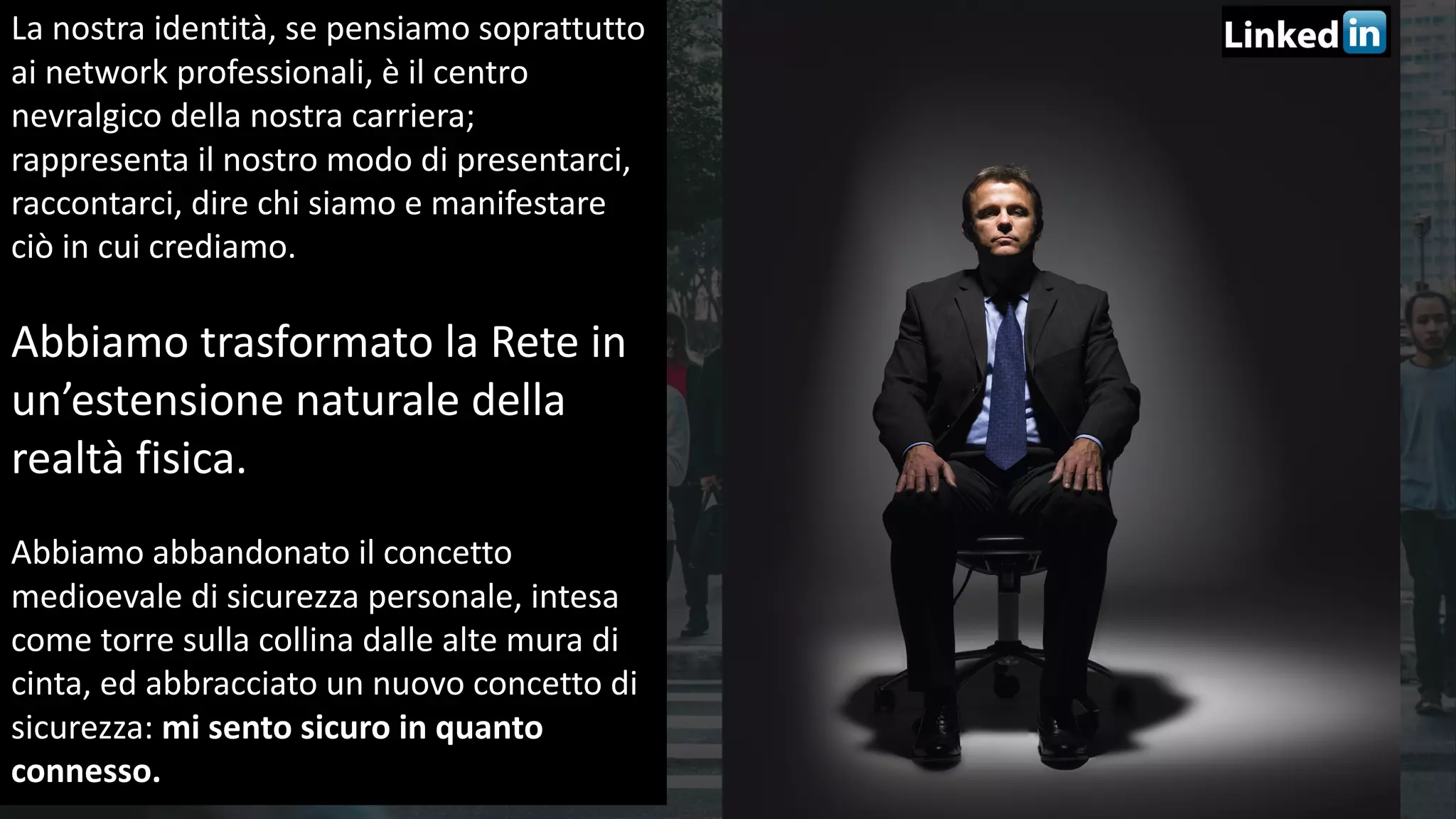 38
La	nostra	identità,	se	pensiamo	soprattutto	
ai	network	professionali,	è	il	centro	
nevralgico	della	nostra	carriera;	
rappresenta	il	nostro	modo	di	presentarci,	
raccontarci,	dire	chi	siamo	e	manifestare	
ciò	in	cui	crediamo.	
Abbiamo	trasformato	la	Rete	in	
un’estensione	naturale	della	
realtà	fisica.	
Abbiamo	abbandonato	il	concetto	
medioevale	di	sicurezza	personale,	intesa	
come	torre	sulla	collina	dalle	alte	mura	di	
cinta,	ed	abbracciato	un	nuovo	concetto	di	
sicurezza:	mi	sento	sicuro	in	quanto	
connesso.
 