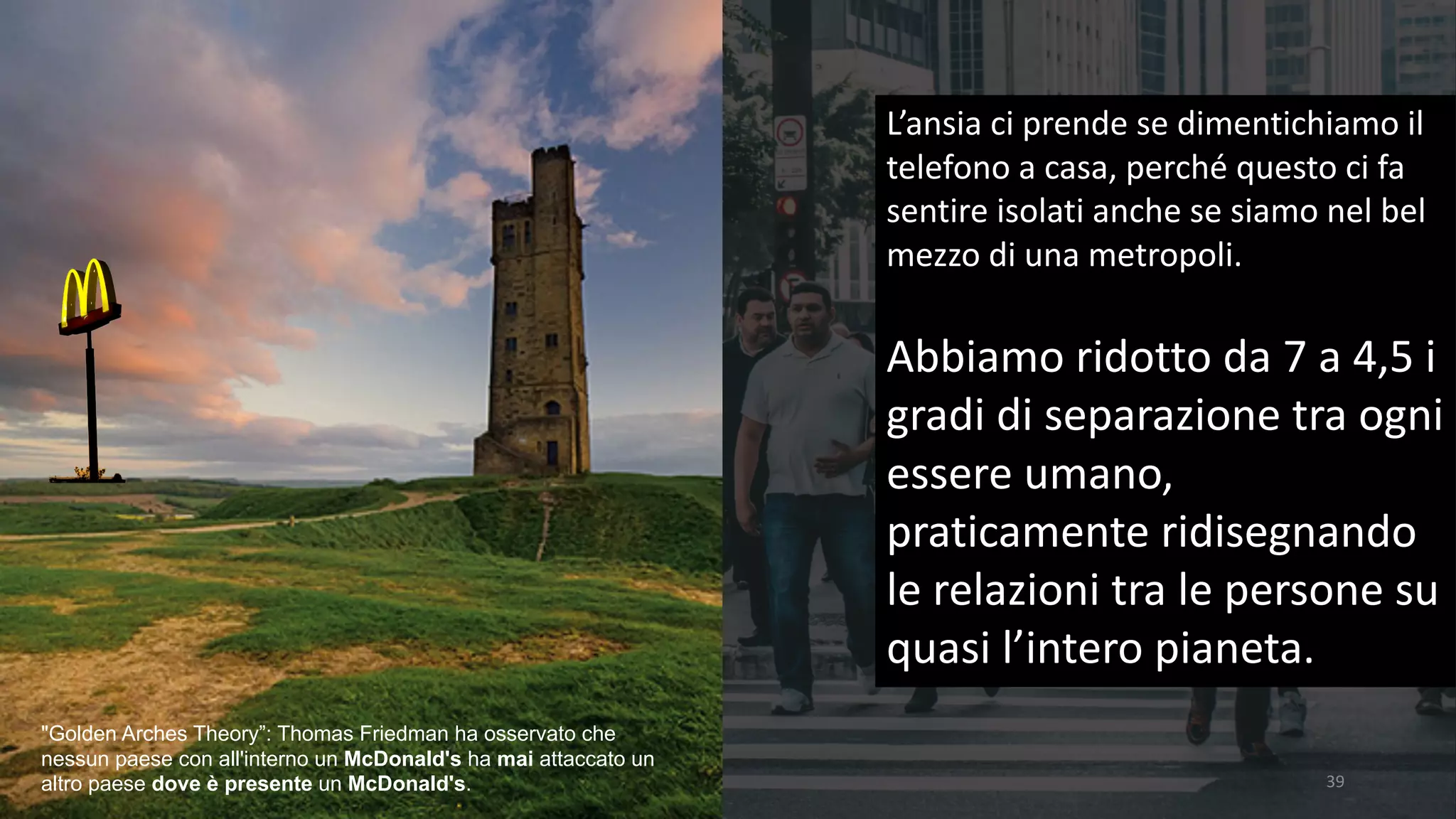 39
L’ansia	ci	prende	se	dimentichiamo	il	
telefono	a	casa,	perché	questo	ci	fa	
sentire	isolati	anche	se	siamo	nel	bel	
mezzo	di	una	metropoli.	
Abbiamo	ridotto	da	7	a	4,5	i	
gradi	di	separazione	tra	ogni	
essere	umano,	
praticamente	ridisegnando	
le	relazioni	tra	le	persone	su	
quasi	l’intero	pianeta.
"Golden Arches Theory”: Thomas Friedman ha osservato che
nessun paese con all'interno un McDonald's ha mai attaccato un
altro paese dove è presente un McDonald's.
 