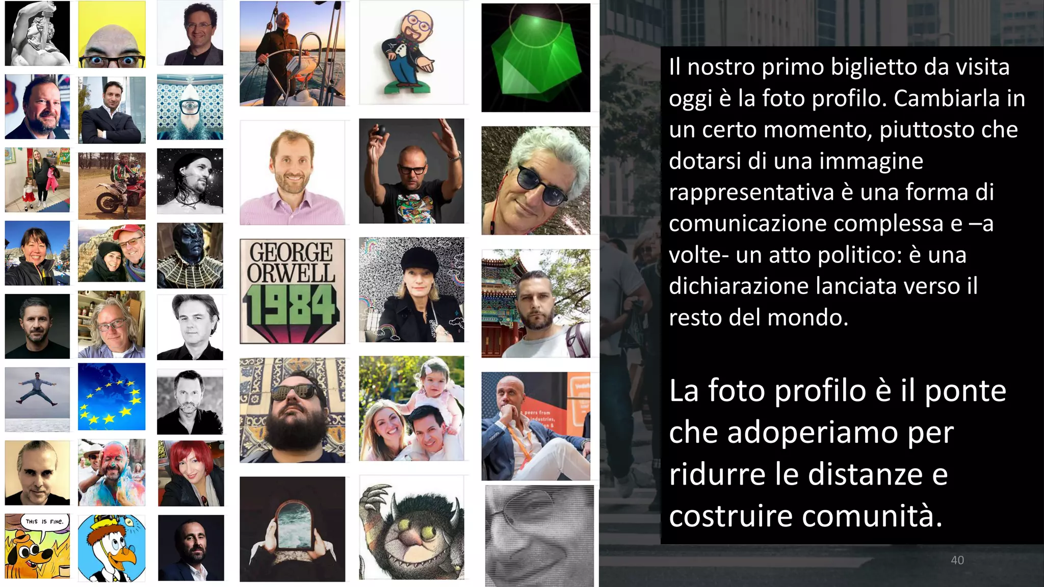40
Il	nostro	primo	biglietto	da	visita	
oggi	è	la	foto	profilo.	Cambiarla	in	
un	certo	momento,	piuttosto	che	
dotarsi	di	una	immagine	
rappresentativa	è	una	forma	di	
comunicazione	complessa	e	–a	
volte- un	atto	politico:	è	una	
dichiarazione	lanciata	verso	il	
resto	del	mondo.	
La	foto	profilo	è	il	ponte	
che	adoperiamo	per	
ridurre	le	distanze	e	
costruire	comunità.
 