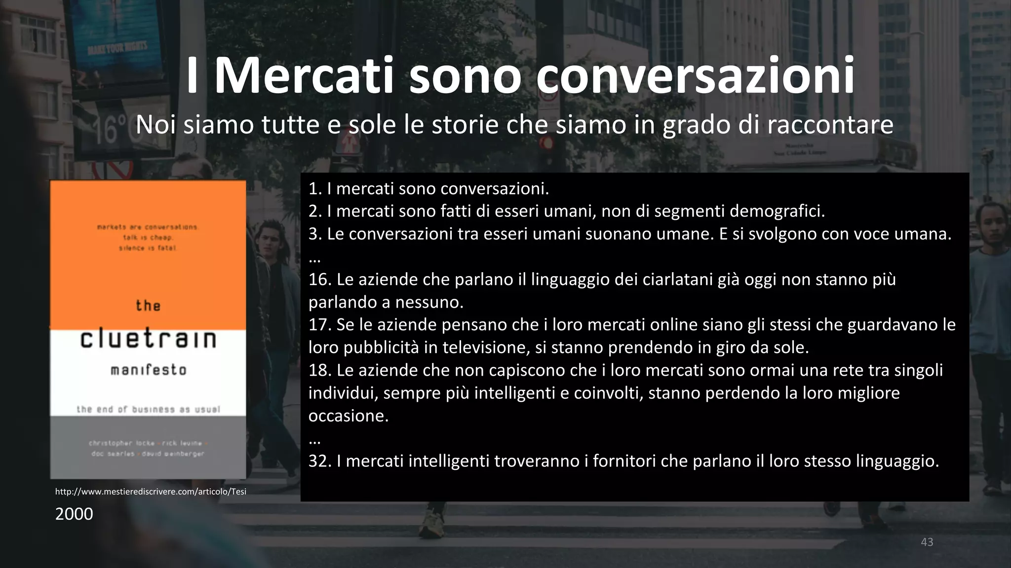 43
I	Mercati	sono	conversazioni
http://www.mestierediscrivere.com/articolo/Tesi
Noi	siamo	tutte	e	sole	le	storie	che	siamo	in	grado	di	raccontare
1.	I	mercati	sono	conversazioni.
2.	I	mercati	sono	fatti	di	esseri	umani,	non	di	segmenti	demografici.
3.	Le	conversazioni	tra	esseri	umani	suonano	umane.	E	si	svolgono	con	voce	umana.
…
16.	Le	aziende	che	parlano	il	linguaggio	dei	ciarlatani	già	oggi	non	stanno	più	
parlando	a	nessuno.
17.	Se	le	aziende	pensano	che	i	loro	mercati	online	siano	gli	stessi	che	guardavano	le	
loro	pubblicità	in	televisione,	si	stanno	prendendo	in	giro	da	sole.
18.	Le	aziende	che	non	capiscono	che	i	loro	mercati	sono	ormai	una	rete	tra	singoli	
individui,	sempre	più	intelligenti	e	coinvolti,	stanno	perdendo	la	loro	migliore	
occasione.
…
32.	I	mercati	intelligenti	troveranno	i	fornitori	che	parlano	il	loro	stesso	linguaggio.
2000
 