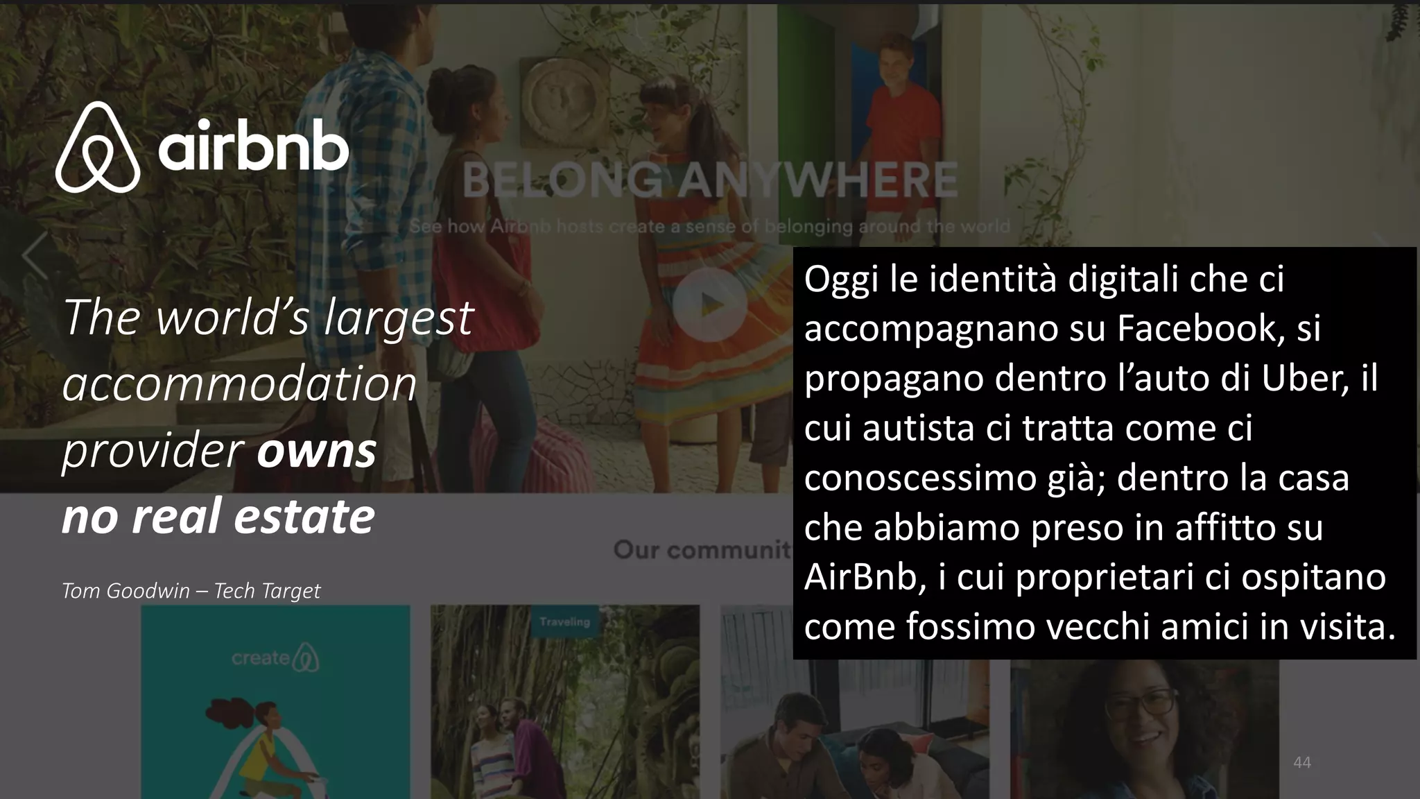 The	world’s	largest	
accommodation	
provider	owns	
no	real	estate
Tom	Goodwin	– Tech	Target
44
Oggi	le	identità	digitali	che	ci	
accompagnano	su	Facebook,	si	
propagano	dentro	l’auto	di	Uber,	il	
cui	autista	ci	tratta	come	ci	
conoscessimo	già;	dentro	la	casa	
che	abbiamo	preso	in	affitto	su	
AirBnb,	i	cui	proprietari	ci	ospitano	
come	fossimo	vecchi	amici	in	visita.	
 