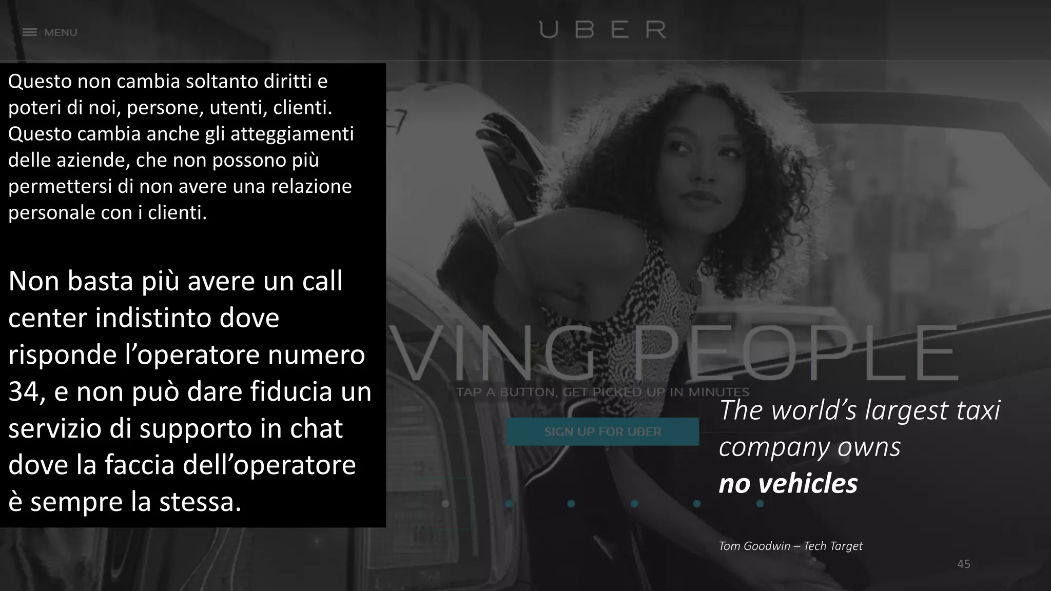 45
The	world’s	largest	taxi	
company	owns	
no	vehicles
Tom	Goodwin	– Tech	Target
Questo	non	cambia	soltanto	diritti	e	
poteri	di	noi,	persone,	utenti,	clienti.	
Questo	cambia	anche	gli	atteggiamenti	
delle	aziende,	che	non	possono	più	
permettersi	di	non	avere	una	relazione	
personale	con	i	clienti.	
Non	basta	più	avere	un	call	
center	indistinto	dove	
risponde	l’operatore	numero	
34,	e	non	può	dare	fiducia	un	
servizio	di	supporto	in	chat	
dove	la	faccia	dell’operatore	
è	sempre	la	stessa.
 