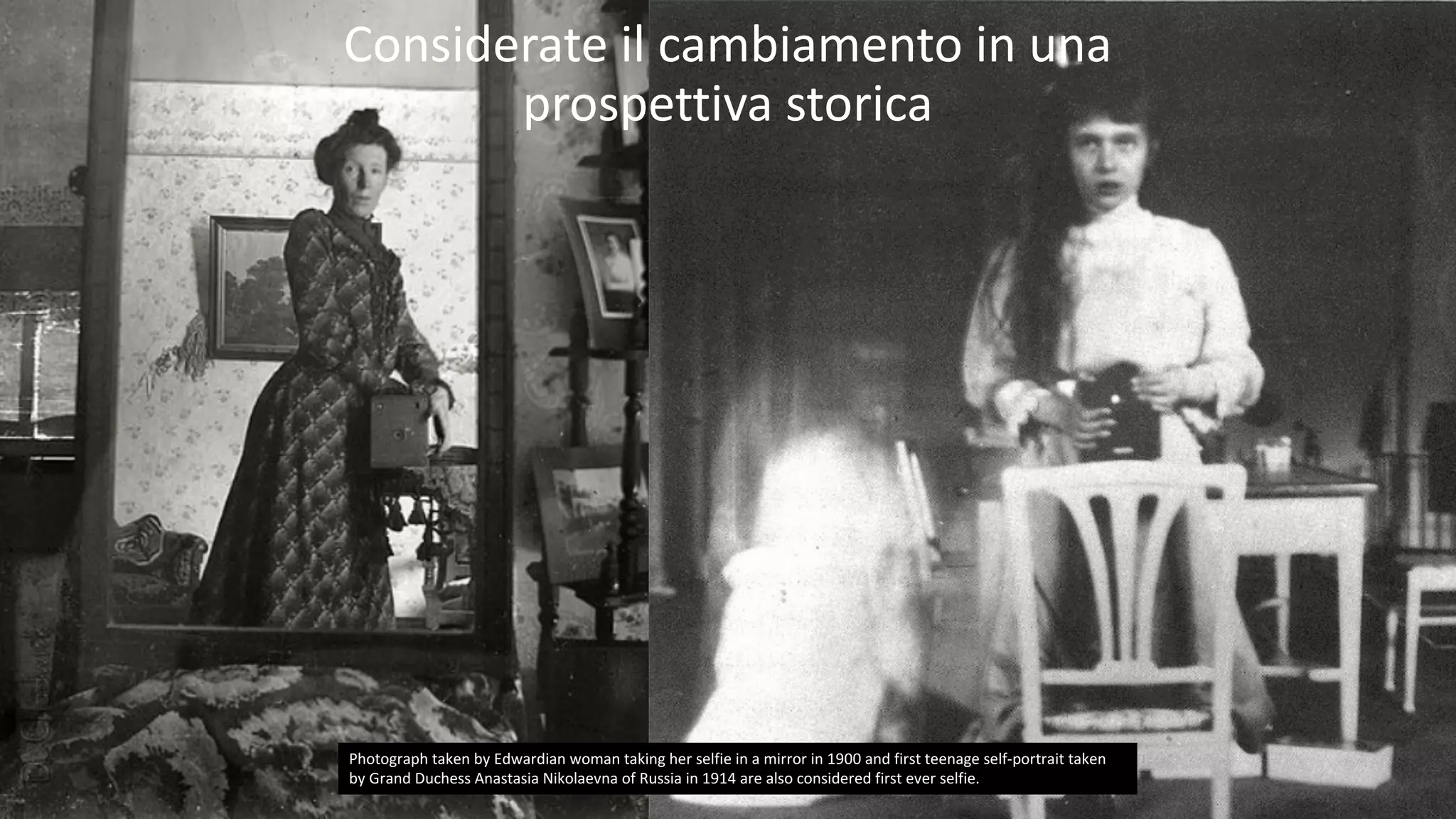 47
Tutti	e	soli	i	vostri	clienti	sono	persone.
Photograph	taken	by	Edwardian	woman	taking	her	selfie	in	a	mirror	in	1900	and	first	teenage	self-portrait	taken	
by	Grand	Duchess	Anastasia	Nikolaevna of	Russia	in	1914	are	also	considered	first	ever	selfie.
Considerate	il	cambiamento	in	una	
prospettiva	storica
 