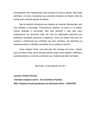 principalmente dos responsáveis pela formação de futuros atletas. Não serão
admitidos, no futuro, treinadores que somente entendam de futebol, afinal de
contas quem entende apenas de futebol...

      Não se admitirá treinadores que realizam as mesmas intervenções, sem
uma reflexão e teorização. Precisaremos justificar, na teoria e na prática,
nossas atuações e convicções. Não será admitido o caos pelo caos,
precisaremos nos aproximar cada vez mais de explicações plausíveis que
justifiquem resultados (positivos e negativos). Creio que estará mais perto do
sucesso o profissional que confiando nos seus conceitos, não abandone os
questionamentos e reflexões constantes de sua prática (e teoria?).

      Caros amigos! Tentei, mas pelo jeito não consegui ser breve. Espero
que com essas linhas acima escritas possam surgir novos debates, reflexões e
questionamentos, e os levem a entender que o futebol está além do futebol.




                        São Paulo, 19 de setembro de 2011.




Leandro Teixeira Floriano

Treinador categoria sub13 – SC Corinthians Paulista

Mdo. Programa de pós-graduação em Educação Física – CDS/UFSC
 