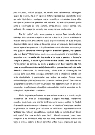 para o futebol, realizei estágios, me envolvi com treinamentos, arbitragem,
grupos de estudos, etc. Com o passar do tempo percebi que se pretendia atuar
no meio futebolístico, precisava buscar experiência extra-universidade além
das que os professores poderiam nos oferecer. Aquele foi o primeiro passo
rumo à construção de uma carreira, principalmente porque conheci uma
realidade não se aprende sentado, mas sim no campo, no dia a dia.

      Por ter “saído” cedo, ainda cursava a terceira fase naquela altura,
consegui associar o que era prática e o que era teoria, e quando e onde essas
duas se interligavam. Dessa forma levava o questionamento em duas direções,
da universidade para o campo e do campo para a universidade. Com surpresa,
passei a perceber que esses dois pólos estavam muito distantes. Assim surgiu
uma questão: será que não consigo aplicar a teoria na prática, ou a prática
não tem teoria? Dependendo onde esse questionamento era levantado, as
respostas eram: a teoria não tem nada a ver com a prática, o futebol é
campo, é prática, a teoria é para quem nunca chutou uma bola na vida
(“profissionais” do campo), ou ainda, a prática sem base teórica não tem
valor, o empirismo não tem validade científica, quem não estuda não sabe
ensinar (“profissionais” da universidade). Essas eram as informações que
possuía para atuar. Não conseguia entender como o futebol era tratado com
tanta simplicidade, e preconceito, por ambas as partes. Porque teoria
(universidade) e prática (campo) não poderiam caminhar juntas? Seria mesmo
que profissionais formados em universidade não poderiam atuar em cargos de
expressão, e profissionais, da prática, não poderiam realizar pesquisa, ou ter
sua opinião respeitada e considerada?

      Minha trajetória profissional sempre esteve associada a uma formação
acadêmica, em nível de especialização e depois mestrado. Infelizmente
percebo, ainda hoje, uma grande distância entre teoria e prática no futebol.
Quem está somente no campo defende que os “cientistas” não podem resolver
os problemas do futebol, já os “doutores de laboratório” argumentam que os
“práticos” não refletem os problemas, resolvem tudo por instinto. Será? Quem
está certo? Há uma verdade para isto?         Questionamentos como estes
chegaram a me incomodar, mas hoje não mais. Particularmente acredito que
teoria e prática, podem, e devem caminhar juntas, mas é importante que haja
 