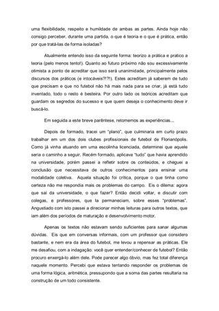 uma flexibilidade, respeito e humildade de ambas as partes. Ainda hoje não
consigo perceber, durante uma partida, o que é teoria e o que é prática, então
por que tratá-las de forma isoladas?

      Atualmente entendo isso da seguinte forma: teorizo a prática e pratico a
teoria (pelo menos tento!). Quanto ao futuro próximo não sou excessivamente
otimista a ponto de acreditar que isso será unanimidade, principalmente pelos
discursos dos práticos (e intocáveis?!?!). Estes acreditam já saberem de tudo
que precisam e que no futebol não há mais nada para se criar, já está tudo
inventado, todo o resto é besteira. Por outro lado os teóricos acreditam que
guardam os segredos do sucesso e que quem deseja o conhecimento deve ir
buscá-lo.

      Em seguida a este breve parêntese, retomemos as experiências...

      Depois de formado, tracei um “plano”, que culminaria em curto prazo
trabalhar em um dos dois clubes profissionais de futebol de Florianópolis.
Como já vinha atuando em uma escolinha licenciada, determinei que aquele
seria o caminho a seguir. Recém formado, aplicava “tudo” que havia aprendido
na universidade, porém passei a refletir sobre os conteúdos, e cheguei a
conclusão que necessitava de outros conhecimentos para ensinar uma
modalidade coletiva.   Aquela situação foi crítica, porque o que tinha como
certeza não me respondia mais os problemas do campo. Eis o dilema: agora
que saí da universidade, o que fazer? Então decidi voltar, e discutir com
colegas, e professores, que la permaneciam, sobre esses “problemas”.
Angustiado com isto passei a direcionar minhas leituras para outros textos, que
iam além dos períodos de maturação e desenvolvimento motor.

      Apenas os textos não estavam sendo suficientes para sanar algumas
dúvidas. Eis que em conversas informais, com um professor que considero
bastante, e nem era da área do futebol, me levou a repensar as práticas. Ele
me desafiou, com a indagação: você quer entender/conhecer de futebol? Então
procuro enxergá-lo além dele. Pode parecer algo óbvio, mas fez total diferença
naquele momento. Percebi que estava tentando responder os problemas de
uma forma lógica, aritmética, pressupondo que a soma das partes resultaria na
construção de um todo consistente.
 