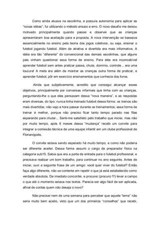 Como ainda atuava na escolinha, e possuía autonomia para aplicar as
“novas idéias”, fui utilizando o método ensaio e erro. O novo desafio me deixou
motivado   principalmente   quando passei     e observei     que as    crianças
apresentaram boa aceitação para a proposta. A nova intervenção se baseava
essencialmente no ensino pela teoria dos jogos coletivos, ou seja, ensinar o
futebol jogando futebol. Além de atrativa e divertida era mais informativa. A
idéia era tão “diferente” do convencional das demais escolinhas, que alguns
pais vinham questionar essa forma de ensino. Para eles era inconcebível
aprender futebol sem antes praticar passe, chute, domínio, controle... era uma
loucura! A meta era além de mostrar as crianças outra forma de praticar, e
aprender futebol, pôr em exercício ensinamentos que conhecia dos livros.

       Ainda que subjetivamente, acredito que consegui alcançar esses
objetivos, principalmente por conversas informais que tinha com as crianças,
perguntando-lhe o que eles pensavam dessa “nova maneira”, e as respostas
eram diversas, do tipo: nunca tinha treinado futebol dessa forma; os treinos são
mais divertidos; não vejo a hora passar durante os treinamentos; essa forma de
treinar é melhor, porque não preciso ficar tanto tempo parado nas filas
esperando para chutar... Senti-me satisfeito pelo trabalho que iniciei, mas não
por muito tempo, após 6 meses dessa “mudança” recebi um convite para
integrar a comissão técnica de uma equipe infantil em um clube profissional de
Florianópolis.

      O convite estava sendo esperado há muito tempo, e como não poderia
ser diferente aceitei. Dessa forma assumi o cargo de preparador físico na
categoria sub15. Sabia que era a porta de entrada para o futebol profissional, e
precisava realizar um bom trabalho, para continuar no ano seguinte. Antes de
iniciar, ouvi a seguinte frase de um amigo: você quer viver do futebol? Então
faça algo diferente, não se contente em repetir o que já está estabelecido como
verdade absoluta. De imediato concordei, e procurei (procuro !!!) levar a campo
o que até o momento estava nos textos. Parecia ser algo fácil de ser aplicada,
afinal de contas quem não deseja o novo?

      Não precisei nem de uma semana para perceber que aquele “lema” não
seria muito bem aceito, visto que um dos primeiros “conselhos” que recebi,
 