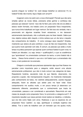 quando cheguei na “prática” foi: você deseja trabalhar (e sobreviver !!!) no
futebol? Então não invente, faça o feijão com arroz!!!!!

      Imaginem como me senti com a nova informação? Percebi que não seria
simples aplicar as novas idéias, precisaria antes ganhar a confiança das
pessoas que estavam “acima”. Isso não foi fácil, pois como não era ex-atleta e
estava recém formado, era tratado como um preparador físico inexperiente,
que nunca tinha trabalhado em lugar nenhum. De fato isso era verdade, mas o
preconceito em algumas ocasiões foram excessivos, e me deixavam
extremamente desmotivado, não o suficiente para me fazer desistir. Sabia que
meu objetivo estava além daquilo, e tinha certeza que um dia teria o respeito
dos companheiros de trabalho.       E como consegui esse respeito? Simples,
mostrando que estava ali para contribuir, e que de fato era inexperiente, mas
que queria muito aprender com eles. É comum, as pessoas que estão a muito
tempo na prática pensarem que apenas quem conhece futebol é quem viveu no
futebol por décadas ( ou seja, tempo = qualificação!!), e que os acadêmicos
que “aprenderam” na universidade conhecem da teoria, e como futebol não é
teoria... Dessa forma entendi o que era o tal futebol que a universidade não
havia, e nem poderia ter me ensinado.

      Cheguei a conclusão que precisava apresentar algo que lhes fizesse me
perceber como importante para a categoria, então assumi uma atitude
extremamente profissional, que não é muito comum nas categorias de base.
Respeitando horários, escutando mais do que falando, observando, me
propondo a ajudar, não menosprezando ninguém, me mostrando interessado
pelo conhecimento de todos, me vestindo adequadamente, usando linguajar
adequado, foram as atitudes que adotei para me fazer notar. Esse
comportamento me auxiliou muito, e em pouco tempo já observava um
tratamento diferente, percebendo que o conhecimento que trazia da
universidade, passava a ser considerado e aproveitado. Resumindo em seis
meses de atuação como preparador físico, fui promovido a categoria sub17. É
importante ressaltar que nesse período inicial realizei os trabalhos, e métodos,
que era tido como feijão com arroz. Realizava o que se esperava de um
preparador físico “padrão”, ou seja, aperfeiçoar a condição orgânica dos
atletas. Tive a sorte de trabalhar com um treinador que me ajudou muito,
 
