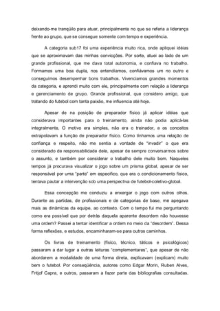 deixando-me tranqüilo para atuar, principalmente no que se referia a liderança
frente ao grupo, que se consegue somente com tempo e experiência.

      A categoria sub17 foi uma experiência muito rica, onde apliquei idéias
que se aproximavam das minhas convicções. Por sorte, atuei ao lado de um
grande profissional, que me dava total autonomia, e confiava no trabalho.
Formamos uma boa dupla, nos entendíamos, confiávamos um no outro e
conseguimos desempenhar bons trabalhos. Vivenciamos grandes momentos
da categoria, e aprendi muito com ele, principalmente com relação a liderança
e gerenciamento de grupo. Grande profissional, que considero amigo, que
tratando do futebol com tanta paixão, me influencia até hoje.

      Apesar de na posição de preparador físico já aplicar idéias que
considerava importantes para o treinamento, ainda não podia aplicá-las
integralmente. O motivo era simples, não era o treinador, e os conceitos
extrapolavam a função de preparador físico. Como tínhamos uma relação de
confiança e respeito, não me sentia a vontade de “invadir” o que era
considerado de responsabilidade dele, apesar de sempre conversarmos sobre
o assunto, e também por considerar o trabalho dele muito bom. Naqueles
tempos já procurava visualizar o jogo sobre um prisma global, apesar de ser
responsável por uma “parte” em especifico, que era o condicionamento físico,
tentava pautar a intervenção sob uma perspectiva de futebol-coletivo-global.

      Essa concepção me conduziu a enxergar o jogo com outros olhos.
Durante as partidas, de profissionais e de categorias de base, me apegava
mais as dinâmicas da equipe, ao contexto. Com o tempo fui me perguntando
como era possível que por detrás daquela aparente desordem não houvesse
uma ordem? Passei a tentar identificar a ordem no meio da “desordem”. Dessa
forma reflexões, e estudos, encaminharam-se para outros caminhos.

      Os livros de treinamento (físico, técnico, táticos e psicológicos)
passaram a dar lugar a outras leituras “complementares”, que apesar de não
abordarem a modalidade de uma forma direta, explicavam (explicam) muito
bem o futebol. Por conseqüência, autores como Edgar Morin, Ruben Alves,
Fritjof Capra, e outros, passaram a fazer parte das bibliografias consultadas.
 