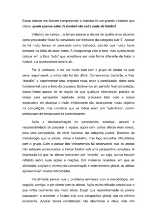 Essas leituras me fizeram compreender a máxima de um grande treinador que
citava: quem apenas sabe de futebol não sabe nada de futebol.

       Voltando ao campo... o tempo passou e depois de quatro anos atuando
como preparador físico fui convidado ser treinador da categoria sub17. Apesar
de há muito tempo vir pensando como treinador, percebi que nunca havia
pensado na idéia de atuar como. A insegurança veio à tona, mas queria muito
colocar em prática “tudo” que acreditava ser uma forma diferente de tratar o
futebol, e a oportunidade estava ali...

       Por já conhecer, e me dar muito bem com o grupo de atletas na qual
seria responsável, o início não foi tão difícil. Conversamos bastante, e lhes
“desafiei” a experimentar uma proposta nova, onde a participação deles seria
fundamental para o êxito do processo. Estávamos em período final competição,
dessa forma apesar de ter noção de que qualquer intervenção precisa de
tempo para apresentar resultado, ainda precisava lidar com a nossa
expectativa em alcançar o título. Infelizmente não alcançamos nosso objetivo
na competição, mas constatei que as idéias eram sim “aplicáveis”, porém
precisavam de tempo para se concretizarem.

       Após    a   desclassificação       do   campeonato   estadual,   assumi   a
responsabilidade de preparar a equipe, agora com outros atletas mais novos,
para uma competição, de nível nacional, da categoria juvenil. Convicto da
metodologia que ia adotar, iniciei o trabalho, mas logo encontrei dificuldades
com o grupo. Com o passar dos treinamentos fui observando que os atletas
não estavam acostumados a treinar futebol sob uma perspectiva complexa. A
impressão foi que os atletas treinavam por “instinto”, ou seja, nunca haviam
refletido sobre suas ações e reações. Em inúmeras ocasiões, em que as
atividades exigiam o mínimo de concentração e entendimento global, os atletas
apresentavam muitas dificuldades.

       Inicialmente pensei que o problema estivesse com a metodologia, em
seguida, comigo, e por ultimo com os atletas. Após muita reflexão conclui que o
que vinha ocorrendo era muito óbvio. Exigir que repentinamente os jovens
passassem a entender o futebol sob uma perspectiva global, era no mínimo
incoerente. Apesar dessa constatação não abandonei a idéia, mas sim
 