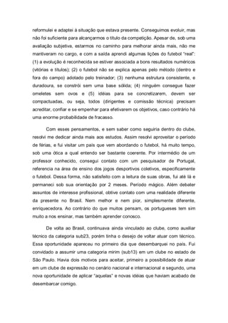 reformulei e adaptei à situação que estava presente. Conseguimos evoluir, mas
não foi suficiente para alcançarmos o título da competição. Apesar de, sob uma
avaliação subjetiva, estarmos no caminho para melhorar ainda mais, não me
mantiveram no cargo, e com a saída aprendi algumas lições do futebol “real”:
(1) a evolução é reconhecida se estiver associada a bons resultados numéricos
(vitórias e títulos); (2) o futebol não se explica apenas pelo método (dentro e
fora do campo) adotado pelo treinador; (3) nenhuma estrutura consistente, e
duradoura, se constrói sem uma base sólida; (4) ninguém consegue fazer
omeletes sem ovos e (5) idéias para se concretizarem, devem ser
compactuadas, ou seja, todos (dirigentes e comissão técnica) precisam
acreditar, confiar e se empenhar para efetivarem os objetivos, caso contrário há
uma enorme probabilidade de fracasso.

      Com esses pensamentos, e sem saber como seguiria dentro do clube,
resolvi me dedicar ainda mais aos estudos. Assim resolvi aproveitar o período
de férias, e fui visitar um país que vem abordando o futebol, há muito tempo,
sob uma ótica a qual entendo ser bastante coerente. Por intermédio de um
professor conhecido, consegui contato com um pesquisador de Portugal,
referencia na área de ensino dos jogos desportivos coletivos, especificamente
o futebol. Dessa forma, não satisfeito com a leitura de suas obras, fui até lá e
permaneci sob sua orientação por 2 meses. Período mágico. Além debater
assuntos de interesse profissional, obtive contato com uma realidade diferente
da presente no Brasil. Nem melhor e nem pior, simplesmente diferente,
enriquecedora. Ao contrário do que muitos pensam, os portugueses tem sim
muito a nos ensinar, mas também aprender conosco.

      De volta ao Brasil, continuava ainda vinculado ao clube, como auxiliar
técnico da categoria sub23, porém tinha o desejo de voltar atuar com técnico.
Essa oportunidade apareceu no primeiro dia que desembarquei no país. Fui
convidado a assumir uma categoria mirim (sub13) em um clube no estado de
São Paulo. Havia dois motivos para aceitar, primeiro a possibilidade de atuar
em um clube de expressão no cenário nacional e internacional e segundo, uma
nova oportunidade de aplicar “aquelas” e novas idéias que haviam acabado de
desembarcar comigo.
 