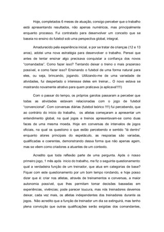 Hoje, completados 6 meses de atuação, consigo perceber que o trabalho
está apresentando resultados, não apenas numéricos, mas principalmente
enquanto processo. Fui contratado para desenvolver um conceito que se
baseia no ensino do futebol sob uma perspectiva global, integral.

        Amadurecido pela experiência inicial, e por se tratar de crianças (12 e 13
anos), adotei uma nova estratégia para desenvolver o trabalho. Pensei que
antes de tentar ensinar algo precisava conquistar a confiança dos novos
“comandados”. Como fazer isso? Tentando deixar o treino o mais prazeroso
possível, e como fazer isso? Ensinando o futebol de uma forma natural para
eles, ou seja, brincando, jogando. Utilizando-me de uma variedade de
atividades, fui despertado o interesse deles em treinar... O novo estava se
mostrando novamente atrativo para quem praticava (e aplicava!!!!!)

        Com o passar do tempo, os próprios garotos passaram a perceber que
todas    as   atividades   estavam    relacionadas   com   o   jogo   de   futebol
“convencional”. Com conversas diárias (futebol teórico !!!!) fui percebendo, que
ao contrário do início do trabalho,     os atletas começaram a apresentar um
entendimento global, na qual jogos e treinos apresentavam-se como duas
faces de uma mesma moeda. Hoje em conversas de intervalos de jogos
oficiais, na qual os questiono o que estão percebendo e sentido “lá dentro”
enquanto atores principais do espetáculo, as respostas são variadas,
qualificadas e coerentes, demonstrando dessa forma que não apenas agem,
mas se vêem como criadores a atuantes de um contexto.

        Acredito que toda reflexão parte de uma pergunta. Após o nosso
primeiro jogo, 1 mês após inicio do trabalho, me fiz o seguinte questionamento:
qual a verdadeira função de um treinador, que atua em categorias de base?
Fiquei com este questionamento por um bom tempo rondando, e hoje posso
dizer que é: criar nos atletas, através de treinamentos e conversas, a maior
autonomia possível, que lhes permitam tomar decisões baseadas em
experiências, vivências; pode parecer loucura, mas nós treinadores devemos
deixar, cada vez mais, os atletas independentes dos treinadores durante os
jogos. Não acredito que a função de treinador um dia se extinguirá, mas tenho
plena convicção que outras qualificações serão exigidas dos comandantes,
 