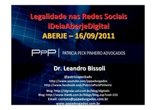 Finalidade Acadêmica


                  Legalidade nas Redes Sociais
                       iDeiaAberjeDigital
                     ABERJE – 16/09/2011


                                    Dr. Leandro Bissoli
                                             @patriciapeckadv
                                 http://www.youtube.com/pppadvogados
                             http://www.facebook.com/PatriciaPeckPinheiro
                                Blog: http://idgnow.uol.com.br/blog/digitalis
                          Blog: http://www.itweb.com.br/blogs/blog.asp?cod=153
                                Email: contato@pppadvogados.com.br
WWW.PPPADVOGADOS.COM.BR
                                     www.pppadvogados.com.br 2011 PPP Advogados. Todos os direitos reservados.
                                        Siga Twitter: @patriciapeckadv                                              1
 
