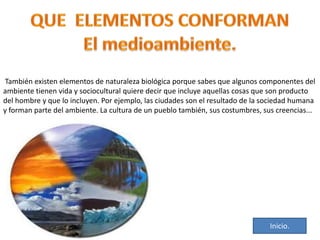 También existen elementos de naturaleza biológica porque sabes que algunos componentes del
ambiente tienen vida y sociocultural quiere decir que incluye aquellas cosas que son producto
del hombre y que lo incluyen. Por ejemplo, las ciudades son el resultado de la sociedad humana
y forman parte del ambiente. La cultura de un pueblo también, sus costumbres, sus creencias...

Inicio.

 