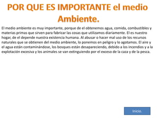 El medio ambiente es muy importante, porque de el obtenemos agua, comida, combustibles y
materias primas que sirven para fabricar las cosas que utilizamos diariamente. El es nuestro
hogar, de el depende nuestra existencia humana. Al abusar o hacer mal uso de los recursos
naturales que se obtienen del medio ambiente, lo ponemos en peligro y lo agotamos. El aire y
el agua están contaminándose, los bosques están desapareciendo, debido a los incendios y a la
explotación excesiva y los animales se van extinguiendo por el exceso de la caza y de la pesca.

Inicio.

 