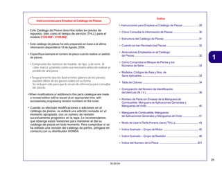 29
30.09.04
1
• Este Catálogo de Piezas describe todas las piezas de
Este Catálogo de Piezas describe todas las piezas de
Este Catálogo de Piezas describe todas las piezas de
Este Catálogo de Piezas describe todas las piezas de
Este Catálogo de Piezas describe todas las piezas de
repuesto, bien como el tiempo de servicio (THLL) para el
repuesto, bien como el tiempo de servicio (THLL) para el
repuesto, bien como el tiempo de servicio (THLL) para el
repuesto, bien como el tiempo de servicio (THLL) para el
repuesto, bien como el tiempo de servicio (THLL) para el
modelo
modelo
modelo
modelo
modelo C100 BIZ • C105 BIZ.
• Este catálogo de piezas ha sido preparado en base a la última
información disponible el 10 de Agosto, 2004.
• Especifique siempre el número de pieza cuando realice un pedido
de piezas.
• Compruebe los números de modelo, de tipo, y de serie, el
color, marca, y tamaño como sea necesario antes de realizar el
pedido de una pieza.
• Tenga presente que las ilustraciones (planos de las piezas)
pueden diferir de las piezas reales en su forma.
Se incluyen sólo para que le sirvan de referencia para consultar
las piezas.
• When modifications or additions to this parts catalogue are made,
a revised edition will be issued at an appropriate time, with
successively progressing revision numbers on the cover.
• Cuando se efectúen modificaciones o adiciones en el
Cuando se efectúen modificaciones o adiciones en el
Cuando se efectúen modificaciones o adiciones en el
Cuando se efectúen modificaciones o adiciones en el
Cuando se efectúen modificaciones o adiciones en el
catálogo de piezas, se editará una edición revisada en el
catálogo de piezas, se editará una edición revisada en el
catálogo de piezas, se editará una edición revisada en el
catálogo de piezas, se editará una edición revisada en el
catálogo de piezas, se editará una edición revisada en el
momento apropiado, con un número de revisión
momento apropiado, con un número de revisión
momento apropiado, con un número de revisión
momento apropiado, con un número de revisión
momento apropiado, con un número de revisión
sucesivamente progresivo en la tapa. Le recomendamos
sucesivamente progresivo en la tapa. Le recomendamos
sucesivamente progresivo en la tapa. Le recomendamos
sucesivamente progresivo en la tapa. Le recomendamos
sucesivamente progresivo en la tapa. Le recomendamos
que obtenga estas revisiones para mantener al día su
que obtenga estas revisiones para mantener al día su
que obtenga estas revisiones para mantener al día su
que obtenga estas revisiones para mantener al día su
que obtenga estas revisiones para mantener al día su
catálogo de piezas en todo momento. Para comprobar si se
catálogo de piezas en todo momento. Para comprobar si se
catálogo de piezas en todo momento. Para comprobar si se
catálogo de piezas en todo momento. Para comprobar si se
catálogo de piezas en todo momento. Para comprobar si se
ha editado una revisión del catálogo de partes, póngase en
ha editado una revisión del catálogo de partes, póngase en
ha editado una revisión del catálogo de partes, póngase en
ha editado una revisión del catálogo de partes, póngase en
ha editado una revisión del catálogo de partes, póngase en
contacto con su distribuidor HONDA.
contacto con su distribuidor HONDA.
contacto con su distribuidor HONDA.
contacto con su distribuidor HONDA.
contacto con su distribuidor HONDA.
Índice
• Instrucciones para Emplear el Catálogo de Piezas ....................29
• Cómo Consultar la Información de Piezas.................................30
• Estructura del Catálogo de Piezas ............................................31
• Cuando se han Revisado las Piezas .........................................32
• Abreviaturas Empleadas en el Catálogo
de Piezas..................................................................................32
• Cómo Comprobar el Bloque de Partes y los
Números de Série .....................................................................33
• Modelos, Códigos de Área y Nos. de
Serie Aplicables ........................................................................33
• Tabla de Colores .......................................................................34
• Composición del Número de Identificación
del Vehículo (N.I.V.)...................................................................39
• Número de Parte sin Envasar de la Manguera de
Combustible, Manguera de Aplicaciones Generales y
Mangueras deVinilo ..................................................................40
• Manguera de Combustible, Mangueras
de Aplicaciones Generales y Mangueras de Vinilo ....................41
• Modo de Usar la Tarifa Horaria Llana (THLL)..............................43
• Índice Ilustrado – Grupo de Motor .............................................45
• Índice Ilustrado – Grupo de Bastidor .........................................48
• Índice del Número de la Pieza ................................................ 201
Instrucciones para Emplear el Catálogo de Piezas
 